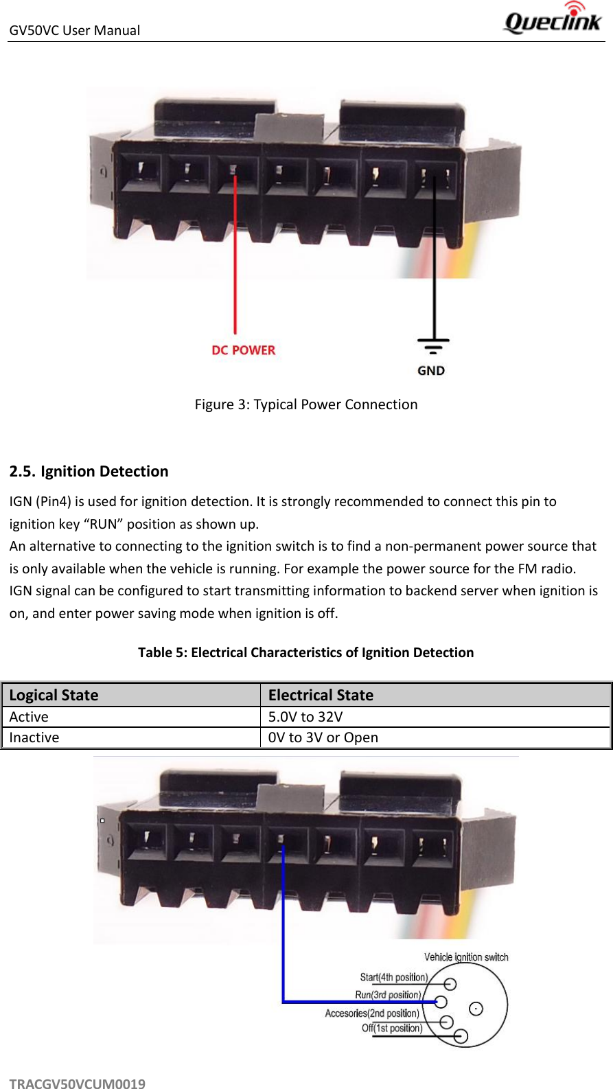 GV50VC User Manual     TRACGV50VCUM0019  Figure 3: Typical Power Connection  2.5. Ignition Detection IGN (Pin4) is used for ignition detection. It is strongly recommended to connect this pin to ignition key “RUN” position as shown up. An alternative to connecting to the ignition switch is to find a non-permanent power source that is only available when the vehicle is running. For example the power source for the FM radio. IGN signal can be configured to start transmitting information to backend server when ignition is on, and enter power saving mode when ignition is off. Table 5: Electrical Characteristics of Ignition Detection Logical State Electrical State Active 5.0V to 32V Inactive 0V to 3V or Open  