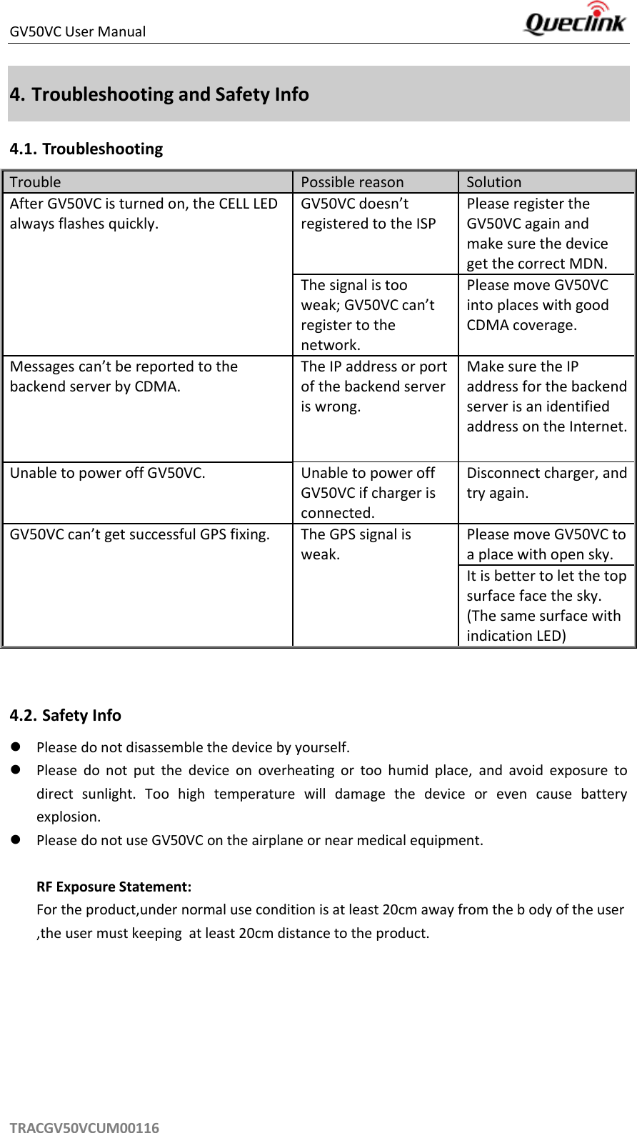 GV50VC User Manual     TRACGV50VCUM00116 4. Troubleshooting and Safety Info 4.1. Troubleshooting Trouble Possible reason Solution After GV50VC is turned on, the CELL LED always flashes quickly. GV50VC doesn’t registered to the ISP Please register the GV50VC again and make sure the device get the correct MDN. The signal is too weak; GV50VC can’t register to the network. Please move GV50VC into places with good CDMA coverage. Messages can’t be reported to the backend server by CDMA. The IP address or port of the backend server is wrong.   Make sure the IP address for the backend server is an identified address on the Internet. Unable to power off GV50VC. Unable to power off GV50VC if charger is connected. Disconnect charger, and try again. GV50VC can’t get successful GPS fixing. The GPS signal is weak. Please move GV50VC to a place with open sky. It is better to let the top surface face the sky. (The same surface with indication LED)   4.2. Safety Info  Please do not disassemble the device by yourself.    Please  do  not  put  the  device  on  overheating  or  too  humid  place,  and  avoid  exposure  to direct  sunlight.  Too  high  temperature  will  damage  the  device  or  even  cause  battery explosion.    Please do not use GV50VC on the airplane or near medical equipment.    RF Exposure Statement:   For the product,under normal use condition is at least 20cm away from the b ody of the user,the user must keeping  at least 20cm distance to the product.  