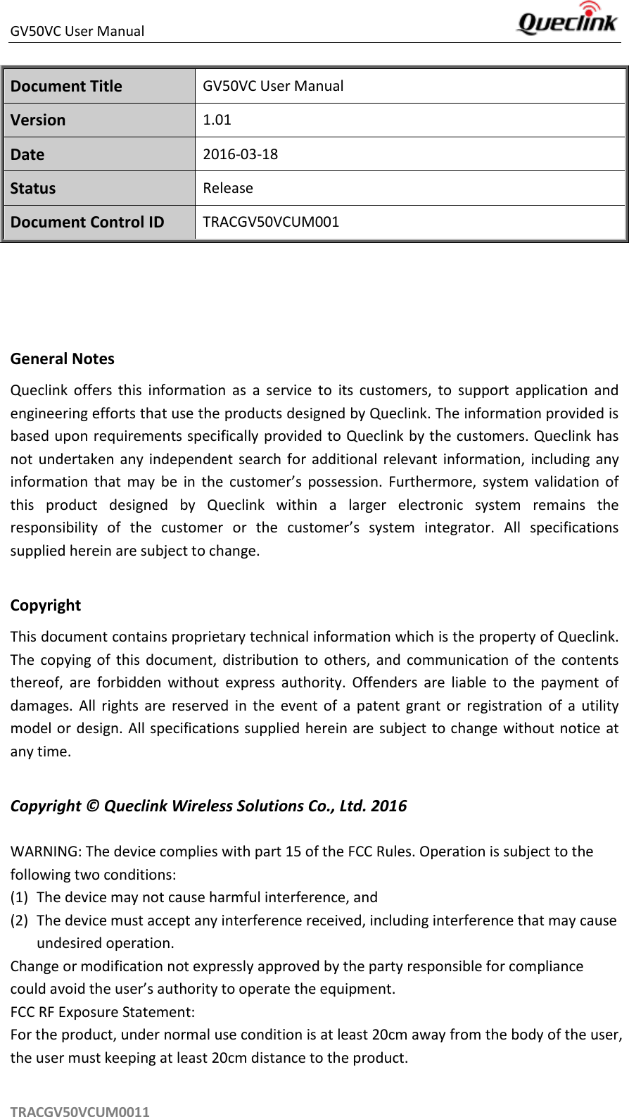 GV50VC User Manual     TRACGV50VCUM0011 Document Title GV50VC User Manual Version 1.01 Date 2016-03-18 Status Release Document Control ID TRACGV50VCUM001    General Notes Queclink  offers  this  information  as  a  service  to  its  customers,  to  support  application  and engineering efforts that use the products designed by Queclink. The information provided is based upon requirements specifically provided to Queclink by the customers. Queclink has not  undertaken  any independent search  for  additional  relevant  information,  including  any information  that  may  be  in  the  customer’s  possession.  Furthermore,  system  validation  of this  product  designed  by  Queclink  within  a  larger  electronic  system  remains  the responsibility  of  the  customer  or  the  customer’s  system  integrator.  All  specifications supplied herein are subject to change.  Copyright This document contains proprietary technical information which is the property of Queclink. The  copying  of  this  document,  distribution  to  others,  and  communication  of  the  contents thereof,  are  forbidden  without  express  authority.  Offenders  are  liable  to  the  payment  of damages.  All  rights  are  reserved  in  the  event  of  a  patent  grant  or  registration  of  a  utility model or design. All specifications supplied herein are subject to change without notice at any time.  Copyright ©  Queclink Wireless Solutions Co., Ltd. 2016  WARNING: The device complies with part 15 of the FCC Rules. Operation is subject to the following two conditions: (1) The device may not cause harmful interference, and (2) The device must accept any interference received, including interference that may cause undesired operation. Change or modification not expressly approved by the party responsible for compliance could avoid the user’s authority to operate the equipment. FCC RF Exposure Statement: For the product, under normal use condition is at least 20cm away from the body of the user, the user must keeping at least 20cm distance to the product. 