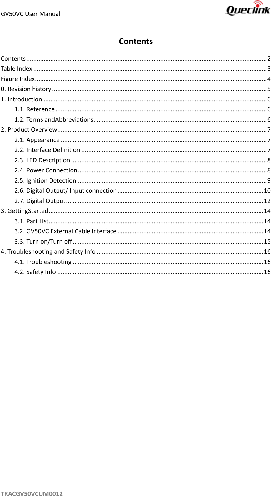 GV50VC User Manual     TRACGV50VCUM0012 Contents Contents ............................................................................................................................................ 2 Table Index ........................................................................................................................................ 3 Figure Index ....................................................................................................................................... 4 0. Revision history ............................................................................................................................. 5 1. Introduction .................................................................................................................................. 6 1.1. Reference ........................................................................................................................... 6 1.2. Terms andAbbreviations..................................................................................................... 6 2. Product Overview .......................................................................................................................... 7 2.1. Appearance ........................................................................................................................ 7 2.2. Interface Definition ............................................................................................................ 7 2.3. LED Description .................................................................................................................. 8 2.4. Power Connection .............................................................................................................. 8 2.5. Ignition Detection............................................................................................................... 9 2.6. Digital Output/ Input connection ..................................................................................... 10 2.7. Digital Output ................................................................................................................... 12 3. GettingStarted ............................................................................................................................. 14 3.1. Part List ............................................................................................................................. 14 3.2. GV50VC External Cable Interface ..................................................................................... 14 3.3. Turn on/Turn off ............................................................................................................... 15 4. Troubleshooting and Safety Info ................................................................................................. 16 4.1. Troubleshooting ............................................................................................................... 16 4.2. Safety Info ........................................................................................................................ 16    