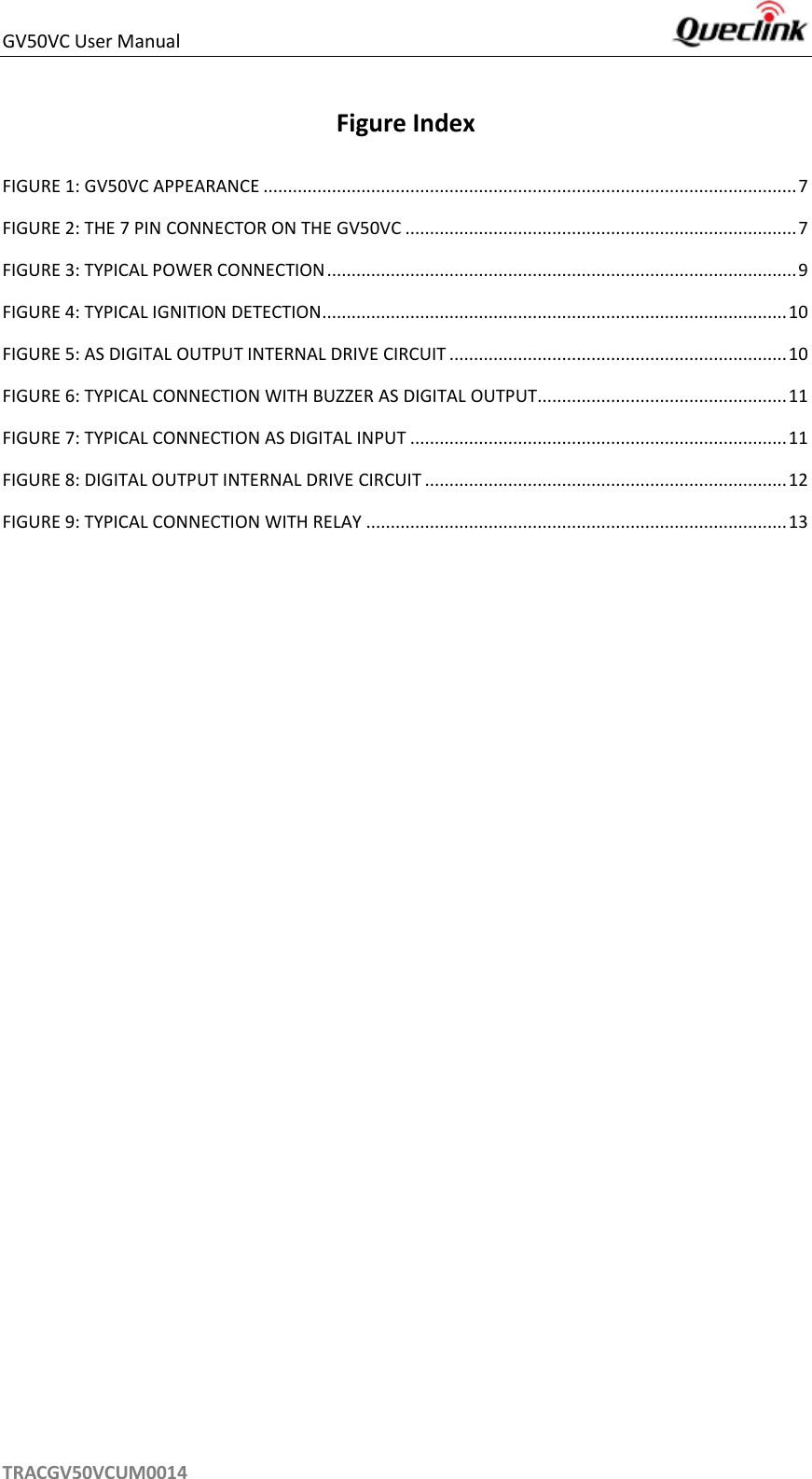 GV50VC User Manual     TRACGV50VCUM0014 Figure Index FIGURE 1: GV50VC APPEARANCE ............................................................................................................. 7 FIGURE 2: THE 7 PIN CONNECTOR ON THE GV50VC ................................................................................ 7 FIGURE 3: TYPICAL POWER CONNECTION ................................................................................................ 9 FIGURE 4: TYPICAL IGNITION DETECTION............................................................................................... 10 FIGURE 5: AS DIGITAL OUTPUT INTERNAL DRIVE CIRCUIT ..................................................................... 10 FIGURE 6: TYPICAL CONNECTION WITH BUZZER AS DIGITAL OUTPUT................................................... 11 FIGURE 7: TYPICAL CONNECTION AS DIGITAL INPUT ............................................................................. 11 FIGURE 8: DIGITAL OUTPUT INTERNAL DRIVE CIRCUIT .......................................................................... 12 FIGURE 9: TYPICAL CONNECTION WITH RELAY ...................................................................................... 13    