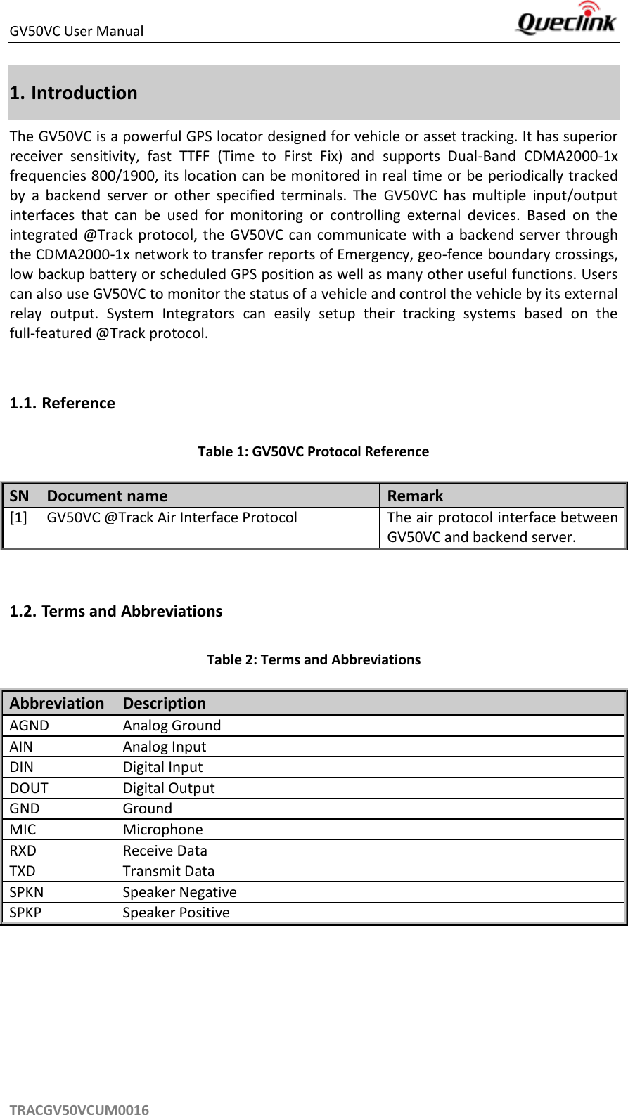 GV50VC User Manual     TRACGV50VCUM0016 1. Introduction The GV50VC is a powerful GPS locator designed for vehicle or asset tracking. It has superior receiver  sensitivity,  fast  TTFF  (Time  to  First  Fix)  and  supports  Dual-Band  CDMA2000-1x frequencies 800/1900, its location can be monitored in real time or be periodically tracked by  a  backend  server  or  other  specified  terminals.  The  GV50VC  has  multiple  input/output interfaces  that  can  be  used  for  monitoring  or  controlling  external  devices.  Based  on  the integrated @Track protocol, the GV50VC can  communicate with a backend server through the CDMA2000-1x network to transfer reports of Emergency, geo-fence boundary crossings, low backup battery or scheduled GPS position as well as many other useful functions. Users can also use GV50VC to monitor the status of a vehicle and control the vehicle by its external relay  output.  System  Integrators  can  easily  setup  their  tracking  systems  based  on  the full-featured @Track protocol.  1.1. Reference Table 1: GV50VC Protocol Reference SN Document name Remark [1] GV50VC @Track Air Interface Protocol The air protocol interface between GV50VC and backend server.  1.2. Terms and Abbreviations Table 2: Terms and Abbreviations Abbreviation   Description AGND Analog Ground AIN Analog Input DIN Digital Input DOUT Digital Output GND Ground MIC Microphone RXD Receive Data TXD Transmit Data SPKN Speaker Negative SPKP Speaker Positive   