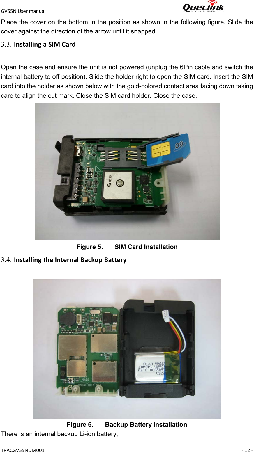 GV55NUsermanual TRACGV55NUM001 ‐12‐Place the cover on the bottom in the position as shown in the following figure. Slide the cover against the direction of the arrow until it snapped. Open the case and ensure the unit is not powered (unplug the 6Pin cable and switch the internal battery to off position). Slide the holder right to open the SIM card. Insert the SIM card into the holder as shown below with the gold-colored contact area facing down taking care to align the cut mark. Close the SIM card holder. Close the case.  Figure 5.  SIM Card Installation  Figure 6.  Backup Battery Installation There is an internal backup Li-ion battery, 3.3. InstallingaSIMCard3.4. InstallingtheInternalBackupBattery