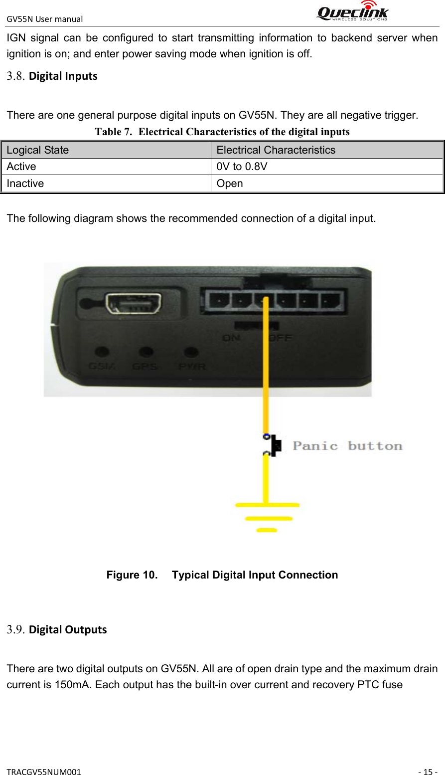 GV55NUsermanual TRACGV55NUM001 ‐15‐IGN  signal  can  be  configured  to  start  transmitting  information  to  backend  server  when ignition is on; and enter power saving mode when ignition is off. There are one general purpose digital inputs on GV55N. They are all negative trigger. Table 7. Electrical Characteristics of the digital inputs Logical State  Electrical Characteristics Active  0V to 0.8V Inactive  Open  The following diagram shows the recommended connection of a digital input.   Figure 10.  Typical Digital Input Connection   There are two digital outputs on GV55N. All are of open drain type and the maximum drain current is 150mA. Each output has the built-in over current and recovery PTC fuse 3.8. DigitalInputs3.9. DigitalOutputs