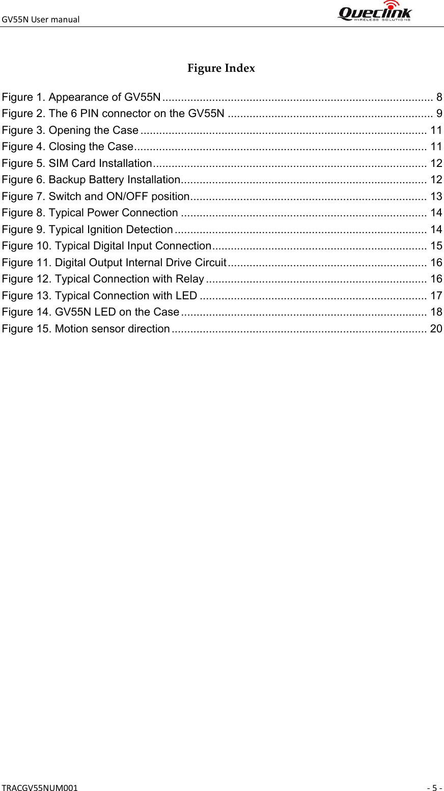 GV55NUsermanual TRACGV55NUM001 ‐5‐ FigureIndexFigure 1. Appearance of GV55N ....................................................................................... 8 Figure 2. The 6 PIN connector on the GV55N .................................................................. 9 Figure 3. Opening the Case ............................................................................................ 11 Figure 4. Closing the Case .............................................................................................. 11 Figure 5. SIM Card Installation ........................................................................................ 12 Figure 6. Backup Battery Installation ............................................................................... 12 Figure 7. Switch and ON/OFF position ............................................................................ 13 Figure 8. Typical Power Connection ............................................................................... 14 Figure 9. Typical Ignition Detection ................................................................................. 14 Figure 10. Typical Digital Input Connection ..................................................................... 15 Figure 11. Digital Output Internal Drive Circuit ................................................................ 16 Figure 12. Typical Connection with Relay ....................................................................... 16 Figure 13. Typical Connection with LED ......................................................................... 17 Figure 14. GV55N LED on the Case ............................................................................... 18 Figure 15. Motion sensor direction .................................................................................. 20  