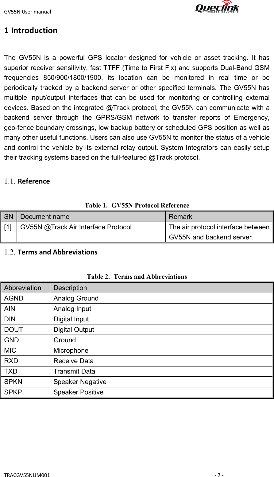 GV55NUsermanual TRACGV55NUM001‐7‐1 IntroductionThe  GV55N  is  a  powerful  GPS  locator  designed  for  vehicle  or  asset  tracking.  It  has superior receiver sensitivity, fast TTFF (Time to First Fix) and supports Dual-Band GSM frequencies  850/900/1800/1900,  its  location  can  be  monitored  in  real  time  or  be periodically  tracked  by  a  backend  server  or  other  specified  terminals.  The  GV55N  has multiple  input/output  interfaces  that  can  be  used  for  monitoring  or  controlling  external devices. Based on the integrated @Track protocol, the GV55N can communicate with a backend  server  through  the  GPRS/GSM  network  to  transfer  reports  of  Emergency, geo-fence boundary crossings, low backup battery or scheduled GPS position as well as many other useful functions. Users can also use GV55N to monitor the status of a vehicle and control  the vehicle by its external relay output. System  Integrators can  easily setup their tracking systems based on the full-featured @Track protocol.  Table 1. GV55N Protocol Reference SN  Document name  Remark [1]  GV55N @Track Air Interface Protocol  The air protocol interface between GV55N and backend server. Table 2. Terms and Abbreviations Abbreviation    Description AGND  Analog Ground AIN  Analog Input DIN  Digital Input DOUT  Digital Output GND  Ground MIC  Microphone RXD  Receive Data TXD  Transmit Data SPKN  Speaker Negative SPKP  Speaker Positive 1.1. Reference1.2. TermsandAbbreviations