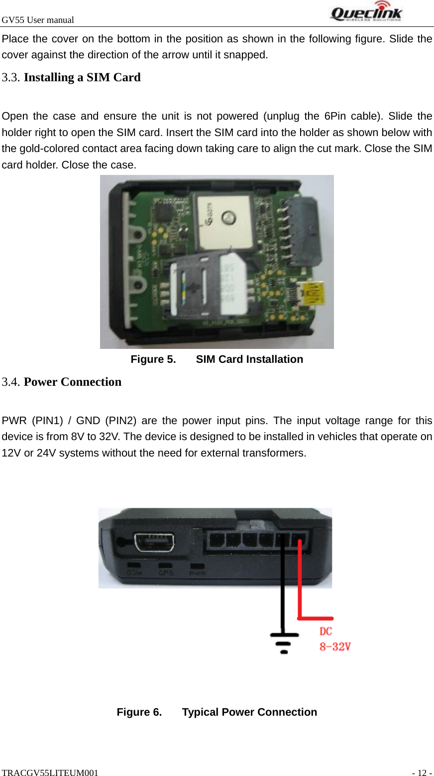 GV55 User manual                                                                    TRACGV55LITEUM001                                                               - 12 - Place the cover on the bottom in the position as shown in the following figure. Slide the cover against the direction of the arrow until it snapped. Open the case and ensure the unit is not powered (unplug the 6Pin cable). Slide the holder right to open the SIM card. Insert the SIM card into the holder as shown below with the gold-colored contact area facing down taking care to align the cut mark. Close the SIM card holder. Close the case.  Figure 5.  SIM Card Installation PWR (PIN1) / GND (PIN2) are the power input pins. The input voltage range for this device is from 8V to 32V. The device is designed to be installed in vehicles that operate on 12V or 24V systems without the need for external transformers.   Figure 6.  Typical Power Connection 3.3. Installing a SIM Card 3.4. Power Connection 