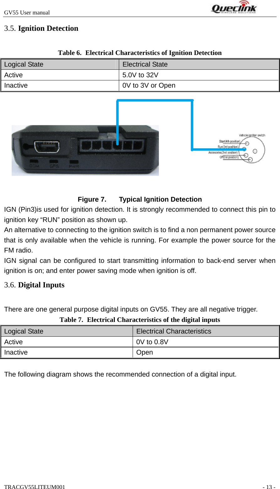 GV55 User manual                                                                    TRACGV55LITEUM001                                                               - 13 - Table 6. Electrical Characteristics of Ignition Detection Logical State  Electrical State Active  5.0V to 32V Inactive  0V to 3V or Open   Figure 7.  Typical Ignition Detection IGN (Pin3)is used for ignition detection. It is strongly recommended to connect this pin to ignition key “RUN” position as shown up. An alternative to connecting to the ignition switch is to find a non permanent power source that is only available when the vehicle is running. For example the power source for the FM radio. IGN signal can be configured to start transmitting information to back-end server when ignition is on; and enter power saving mode when ignition is off. There are one general purpose digital inputs on GV55. They are all negative trigger. Table 7. Electrical Characteristics of the digital inputs Logical State  Electrical Characteristics Active  0V to 0.8V Inactive Open  The following diagram shows the recommended connection of a digital input. 3.5. Ignition Detection3.6. Digital Inputs