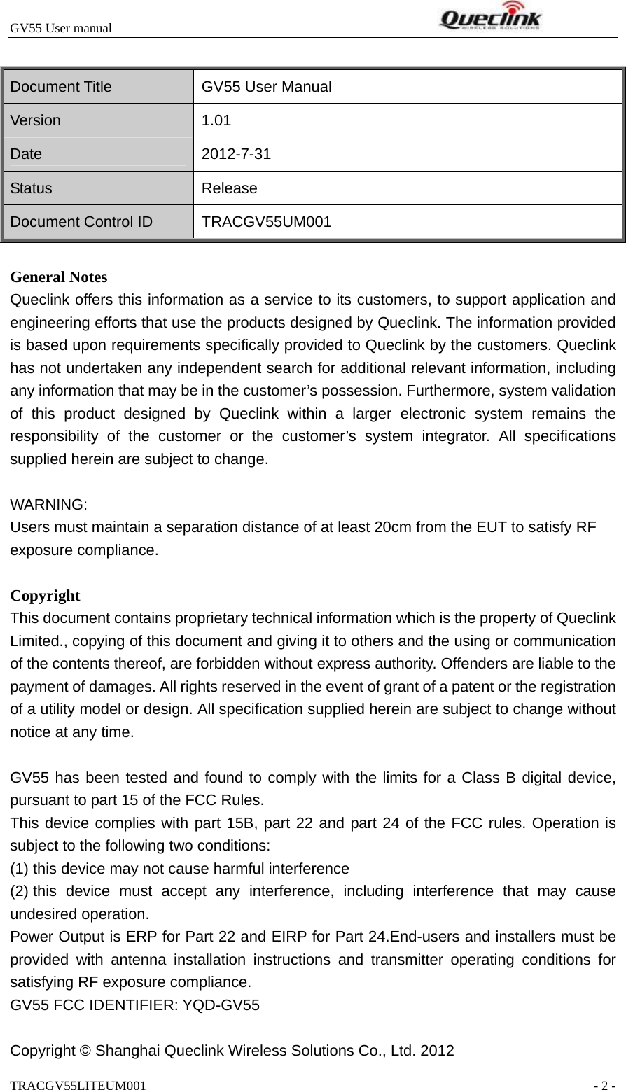 GV55 User manual                                                              TRACGV55LITEUM001                                                               - 2 -  Document Title  GV55 User Manual Version 1.01 Date 2012-7-31 Status Release Document Control ID  TRACGV55UM001  General Notes Queclink offers this information as a service to its customers, to support application and engineering efforts that use the products designed by Queclink. The information provided is based upon requirements specifically provided to Queclink by the customers. Queclink has not undertaken any independent search for additional relevant information, including any information that may be in the customer’s possession. Furthermore, system validation of this product designed by Queclink within a larger electronic system remains the responsibility of the customer or the customer’s system integrator. All specifications supplied herein are subject to change.  WARNING: Users must maintain a separation distance of at least 20cm from the EUT to satisfy RF exposure compliance.  Copyright This document contains proprietary technical information which is the property of Queclink Limited., copying of this document and giving it to others and the using or communication of the contents thereof, are forbidden without express authority. Offenders are liable to the payment of damages. All rights reserved in the event of grant of a patent or the registration of a utility model or design. All specification supplied herein are subject to change without notice at any time.  GV55 has been tested and found to comply with the limits for a Class B digital device, pursuant to part 15 of the FCC Rules.   This device complies with part 15B, part 22 and part 24 of the FCC rules. Operation is subject to the following two conditions:       (1) this device may not cause harmful interference     (2) this device must accept any interference, including interference that may cause undesired operation. Power Output is ERP for Part 22 and EIRP for Part 24.End-users and installers must be provided with antenna installation instructions and transmitter operating conditions for satisfying RF exposure compliance. GV55 FCC IDENTIFIER: YQD-GV55  Copyright © Shanghai Queclink Wireless Solutions Co., Ltd. 2012 