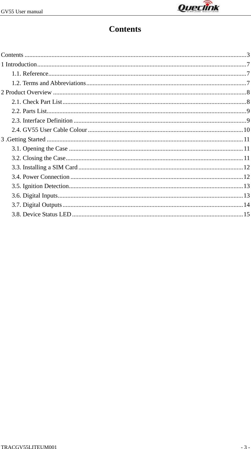 GV55 User manual                                                              TRACGV55LITEUM001                                                               - 3 - Contents Contents ............................................................................................................................................3 1 Introduction....................................................................................................................................7 1.1. Reference.............................................................................................................................7 1.2. Terms and Abbreviations.....................................................................................................7 2 Product Overview ..........................................................................................................................8 2.1. Check Part List....................................................................................................................8 2.2. Parts List..............................................................................................................................9 2.3. Interface Definition .............................................................................................................9 2.4. GV55 User Cable Colour..................................................................................................10 3 .Getting Started ............................................................................................................................11 3.1. Opening the Case ..............................................................................................................11 3.2. Closing the Case................................................................................................................11 3.3. Installing a SIM Card........................................................................................................12 3.4. Power Connection.............................................................................................................12 3.5. Ignition Detection..............................................................................................................13 3.6. Digital Inputs.....................................................................................................................13 3.7. Digital Outputs..................................................................................................................14 3.8. Device Status LED............................................................................................................15  