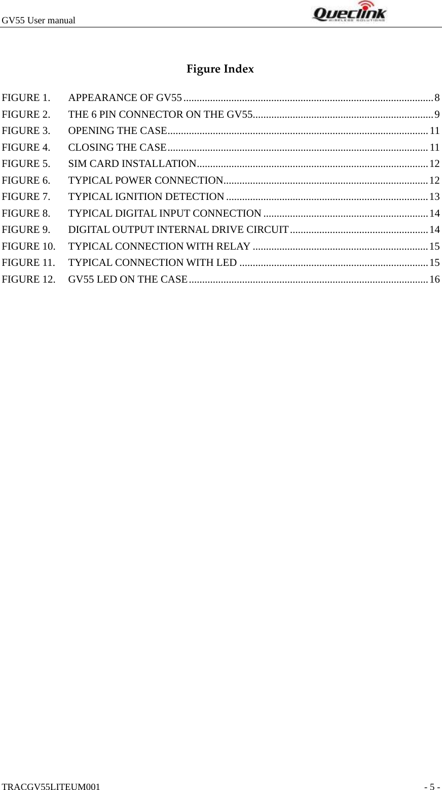 GV55 User manual                                                              TRACGV55LITEUM001                                                               - 5 -  FigureIndexFIGURE 1. APPEARANCE OF GV55..............................................................................................8 FIGURE 2. THE 6 PIN CONNECTOR ON THE GV55....................................................................9 FIGURE 3. OPENING THE CASE..................................................................................................11 FIGURE 4. CLOSING THE CASE..................................................................................................11 FIGURE 5. SIM CARD INSTALLATION.......................................................................................12 FIGURE 6. TYPICAL POWER CONNECTION.............................................................................12 FIGURE 7. TYPICAL IGNITION DETECTION............................................................................13 FIGURE 8. TYPICAL DIGITAL INPUT CONNECTION..............................................................14 FIGURE 9. DIGITAL OUTPUT INTERNAL DRIVE CIRCUIT....................................................14 FIGURE 10. TYPICAL CONNECTION WITH RELAY ..................................................................15 FIGURE 11. TYPICAL CONNECTION WITH LED .......................................................................15 FIGURE 12. GV55 LED ON THE CASE..........................................................................................16  