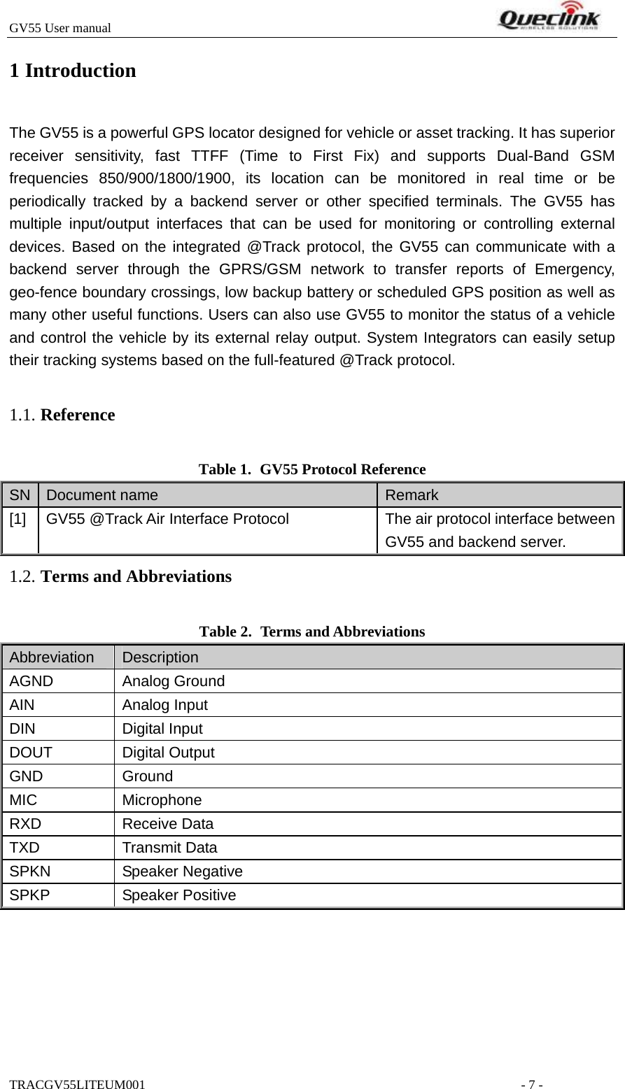 GV55 User manual                                                                         TRACGV55LITEUM001                                                         - 7 - 1 Introduction The GV55 is a powerful GPS locator designed for vehicle or asset tracking. It has superior receiver sensitivity, fast TTFF (Time to First Fix) and supports Dual-Band GSM frequencies 850/900/1800/1900, its location can be monitored in real time or be periodically tracked by a backend server or other specified terminals. The GV55 has multiple input/output interfaces that can be used for monitoring or controlling external devices. Based on the integrated @Track protocol, the GV55 can communicate with a backend server through the GPRS/GSM network to transfer reports of Emergency, geo-fence boundary crossings, low backup battery or scheduled GPS position as well as many other useful functions. Users can also use GV55 to monitor the status of a vehicle and control the vehicle by its external relay output. System Integrators can easily setup their tracking systems based on the full-featured @Track protocol.  Table 1. GV55 Protocol Reference SN  Document name  Remark [1]  GV55 @Track Air Interface Protocol  The air protocol interface between GV55 and backend server. Table 2. Terms and Abbreviations Abbreviation   Description AGND Analog Ground AIN Analog Input DIN Digital Input DOUT Digital Output GND Ground MIC Microphone RXD Receive Data TXD Transmit Data SPKN Speaker Negative SPKP Speaker Positive 1.1. Reference1.2. Terms and Abbreviations 