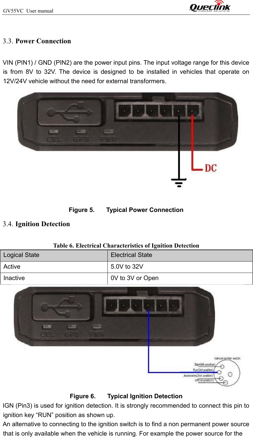 GV55VC  User manual                                                              3.3. Power Connection  VIN (PIN1) / GND (PIN2) are the power input pins. The input voltage range for this device is  from  8V  to  32V.  The  device  is  designed  to  be  installed  in  vehicles  that  operate  on 12V/24V vehicle without the need for external transformers.   Figure 5.   Typical Power Connection 3.4. Ignition Detection Table 6. Electrical Characteristics of Ignition Detection  Logical State Electrical State Active 5.0V to 32V Inactive 0V to 3V or Open  Figure 6.   Typical Ignition Detection  IGN (Pin3) is used for ignition detection. It is strongly recommended to connect this pin to ignition key “RUN” position as shown up. An alternative to connecting to the ignition switch is to find a non permanent power source that is only available when the vehicle is running. For example the power source for the 