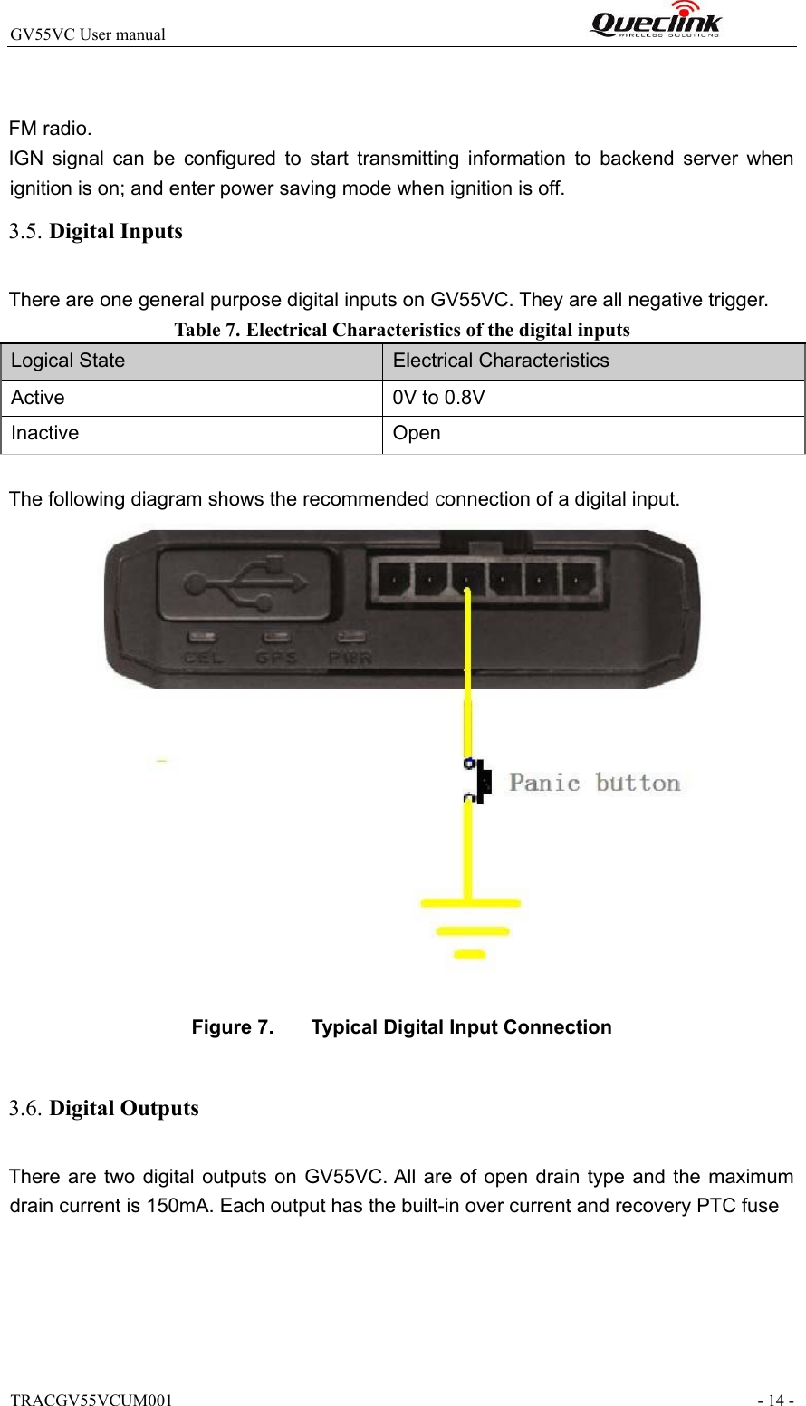 TRACGV55VCUM001                                                                - 14 - GV55VC User manual                                                              FM radio. IGN  signal  can  be  configured  to  start  transmitting  information  to  backend  server  when ignition is on; and enter power saving mode when ignition is off. 3.5. Digital Inputs There are one general purpose digital inputs on GV55VC. They are all negative trigger. Table 7. Electrical Characteristics of the digital inputs  Logical State Electrical Characteristics Active 0V to 0.8V Inactive Open  The following diagram shows the recommended connection of a digital input.   Figure 7.   Typical Digital Input Connection  3.6. Digital Outputs  There are two  digital  outputs  on  GV55VC. All  are  of open  drain  type  and the  maximum drain current is 150mA. Each output has the built-in over current and recovery PTC fuse 