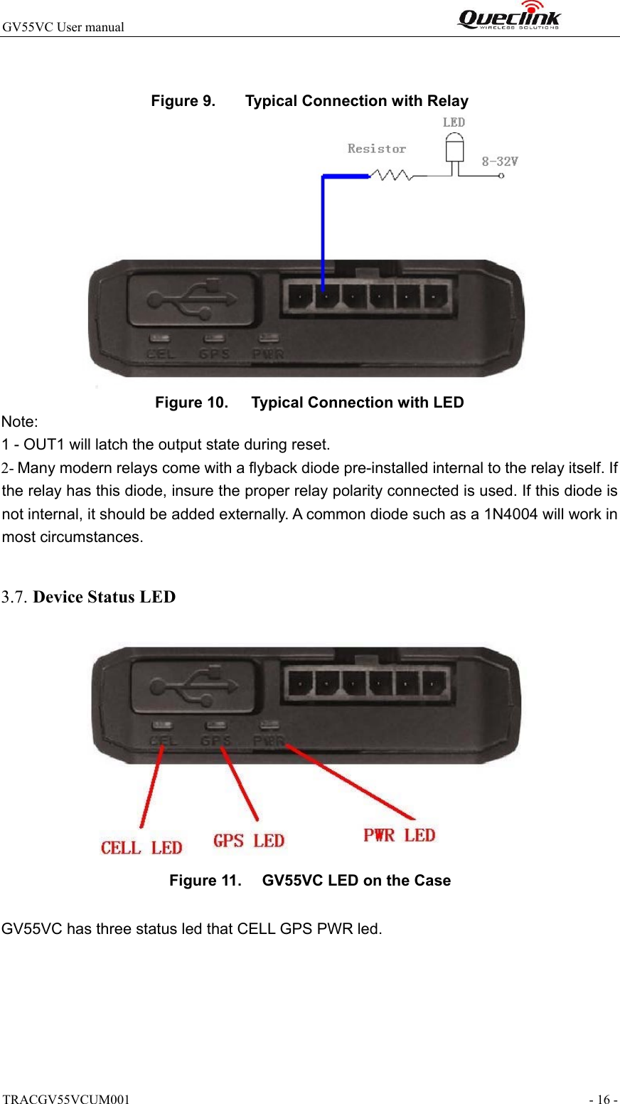 TRACGV55VCUM001                                                                - 16 - GV55VC User manual                                                              Figure 9.   Typical Connection with Relay   Figure 10.   Typical Connection with LED Note:  1 - OUT1 will latch the output state during reset. 2- Many modern relays come with a flyback diode pre-installed internal to the relay itself. If the relay has this diode, insure the proper relay polarity connected is used. If this diode is not internal, it should be added externally. A common diode such as a 1N4004 will work in most circumstances.  3.7. Device Status LED    Figure 11.   GV55VC LED on the Case  GV55VC has three status led that CELL GPS PWR led.      