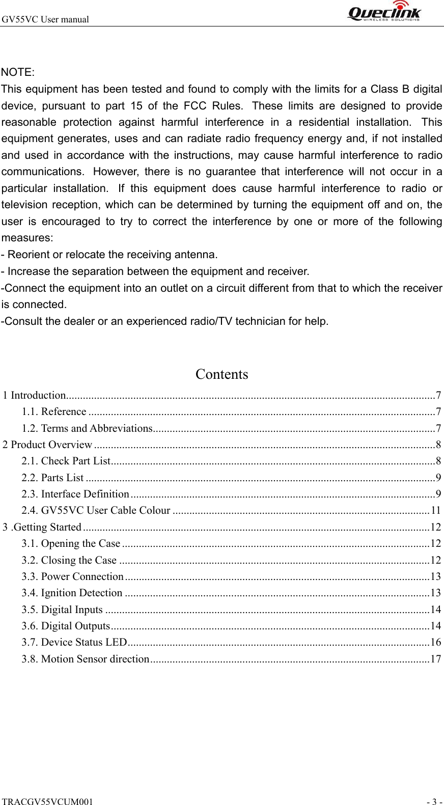 TRACGV55VCUM001                                                                - 3 - GV55VC User manual                                                                   NOTE:  This equipment has been tested and found to comply with the limits for a Class B digital device,  pursuant  to  part  15  of  the  FCC  Rules.   These  limits  are  designed  to  provide reasonable  protection  against  harmful  interference  in  a  residential  installation.   This equipment generates, uses and can  radiate radio frequency energy and, if not  installed and  used  in  accordance  with  the  instructions,  may  cause  harmful  interference  to  radio communications.   However,  there  is  no  guarantee  that  interference  will  not  occur  in  a particular  installation.   If  this  equipment  does  cause  harmful  interference  to  radio  or television reception,  which  can  be  determined by  turning the  equipment off and  on,  the user  is  encouraged  to  try  to  correct  the  interference  by  one  or  more  of  the  following measures: - Reorient or relocate the receiving antenna. - Increase the separation between the equipment and receiver. -Connect the equipment into an outlet on a circuit different from that to which the receiver is connected. -Consult the dealer or an experienced radio/TV technician for help.  Contents 1 Introduction .................................................................................................................................... 7 1.1. Reference ............................................................................................................................ 7 1.2. Terms and Abbreviations ..................................................................................................... 7 2 Product Overview .......................................................................................................................... 8 2.1. Check Part List .................................................................................................................... 8 2.2. Parts List ............................................................................................................................. 9 2.3. Interface Definition ............................................................................................................. 9 2.4. GV55VC User Cable Colour ............................................................................................ 11 3 .Getting Started ............................................................................................................................ 12 3.1. Opening the Case .............................................................................................................. 12 3.2. Closing the Case ............................................................................................................... 12 3.3. Power Connection ............................................................................................................. 13 3.4. Ignition Detection ............................................................................................................. 13 3.5. Digital Inputs .................................................................................................................... 14 3.6. Digital Outputs .................................................................................................................. 14 3.7. Device Status LED ............................................................................................................ 16 3.8. Motion Sensor direction .................................................................................................... 17  