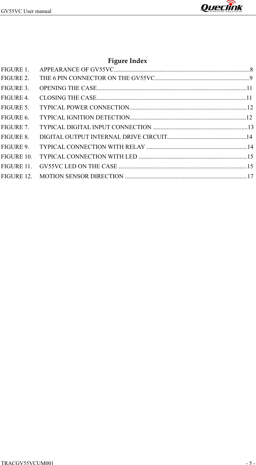TRACGV55VCUM001                                                                - 5 - GV55VC User manual                                                                    FigureIndexFIGURE 1. APPEARANCE OF GV55VC.........................................................................................8FIGURE 2. THE 6 PIN CONNECTOR ON THE GV55VC..............................................................9FIGURE 3. OPENING THE CASE..................................................................................................11FIGURE 4. CLOSING THE CASE..................................................................................................11FIGURE 5. TYPICAL POWER CONNECTION.............................................................................12FIGURE 6. TYPICAL IGNITION DETECTION............................................................................12FIGURE 7. TYPICAL DIGITAL INPUT CONNECTION ..............................................................13FIGURE 8. DIGITAL OUTPUT INTERNAL DRIVE CIRCUIT....................................................14FIGURE 9. TYPICAL CONNECTION WITH RELAY ..................................................................14FIGURE 10. TYPICAL CONNECTION WITH LED .......................................................................15FIGURE 11. GV55VC LED ON THE CASE ....................................................................................15FIGURE 12. MOTION SENSOR DIRECTION ................................................................................17 