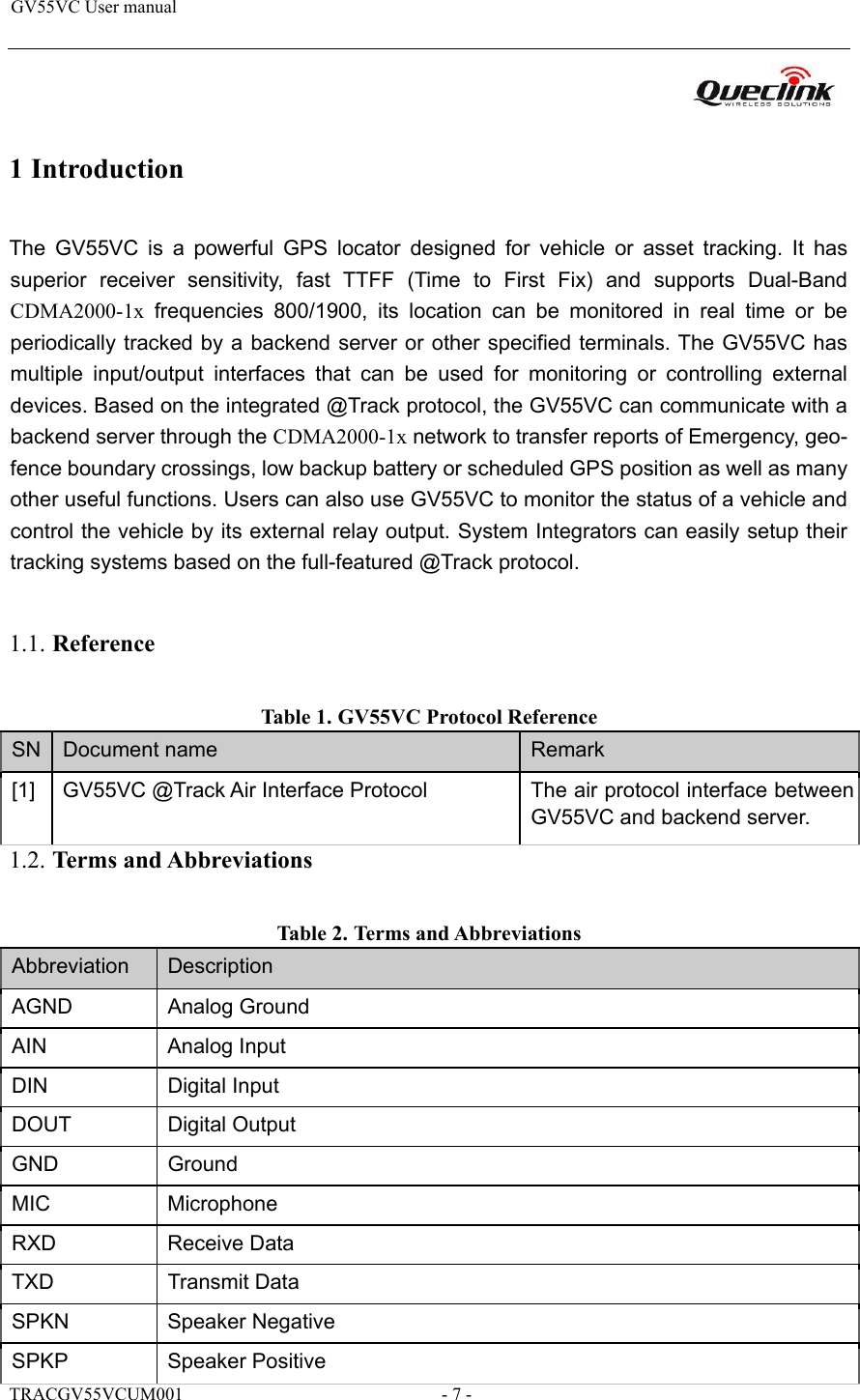 GV55VC User manual                                                                      1 Introduction  The  GV55VC  is  a  powerful  GPS  locator  designed  for  vehicle  or  asset  tracking.  It  has superior  receiver  sensitivity,  fast  TTFF  (Time  to  First  Fix)  and  supports  Dual-Band CDMA2000-1x  frequencies  800/1900,  its  location  can  be  monitored  in  real  time  or  be periodically tracked by a backend server or other specified terminals. The GV55VC has multiple  input/output  interfaces  that  can  be  used  for  monitoring  or  controlling  external devices. Based on the integrated @Track protocol, the GV55VC can communicate with a backend server through the CDMA2000-1x network to transfer reports of Emergency, geo-fence boundary crossings, low backup battery or scheduled GPS position as well as many other useful functions. Users can also use GV55VC to monitor the status of a vehicle and control the vehicle by its external relay output. System Integrators can easily setup their tracking systems based on the full-featured @Track protocol.  1.1. Reference Table 1. GV55VC Protocol Reference  SN Document name Remark [1] GV55VC @Track Air Interface Protocol  The air protocol interface between GV55VC and backend server. 1.2. Terms and Abbreviations  Table 2. Terms and Abbreviations  Abbreviation  Description AGND Analog Ground AIN Analog Input DIN Digital Input DOUT Digital Output GND Ground MIC Microphone RXD Receive Data TXD Transmit Data SPKN Speaker Negative SPKP Speaker Positive TRACGV55VCUM001                                                         - 7 - 