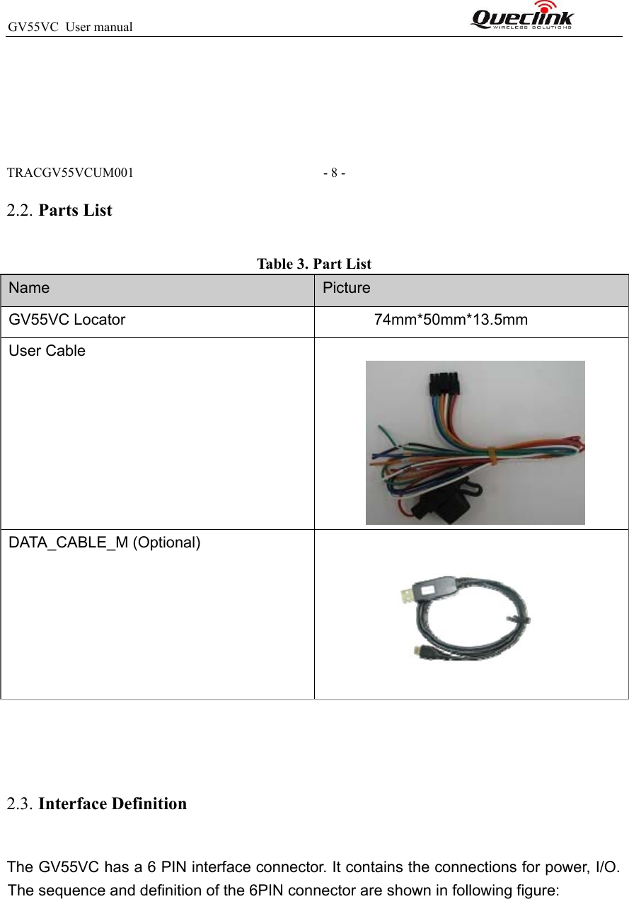 GV55VC  User manual                                                                TRACGV55VCUM001                                                         - 8 - 2.2. Parts List Table 3. Part List  Name  Picture GV55VC Locator             74mm*50mm*13.5mm User Cable  DATA_CABLE_M (Optional)      2.3. Interface Definition The GV55VC has a 6 PIN interface connector. It contains the connections for power, I/O. The sequence and definition of the 6PIN connector are shown in following figure:  