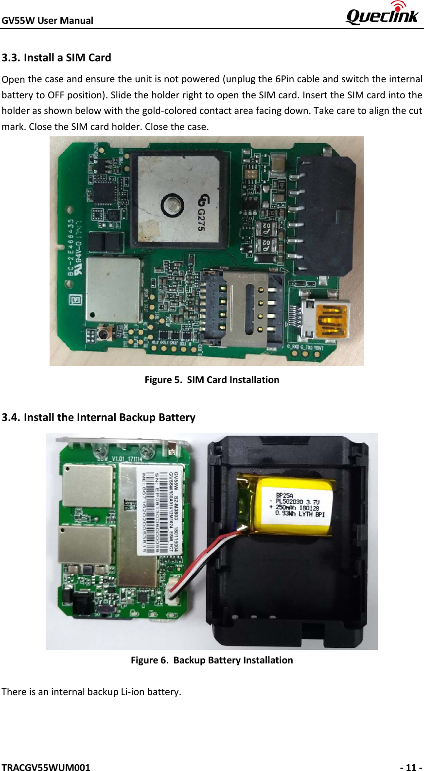 GV55W User Manual    TRACGV55WUM001   - 11 - 3.3. Install a SIM Card Open the case and ensure the unit is not powered (unplug the 6Pin cable and switch the internal battery to OFF position). Slide the holder right to open the SIM card. Insert the SIM card into the holder as shown below with the gold-colored contact area facing down. Take care to align the cut mark. Close the SIM card holder. Close the case. Figure 5. SIM Card Installation 3.4. Install the Internal Backup Battery Figure 6. Backup Battery Installation There is an internal backup Li-ion battery. 