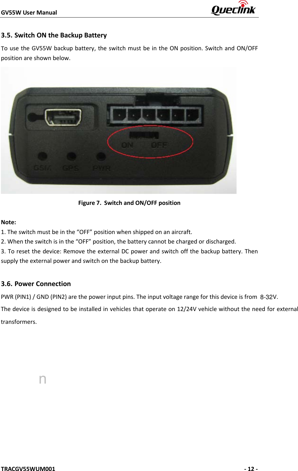 GV55W User Manual    TRACGV55WUM001   - 12 - 3.5. Switch ON the Backup Battery To use the GV55W backup battery, the switch must be in the ON position. Switch and ON/OFF position are shown below.   Figure 7. Switch and ON/OFF position Note: 1.The switch must be in the “OFF” position when shipped on an aircraft.2.When the switch is in the “OFF” position, the battery cannot be charged or discharged.3.To reset the device: Remove the external DC power and switch off the backup battery. Thensupply the external power and switch on the backup battery. 3.6. Power Connection PWR (PIN1) / GND (PIN2) are the power input pins. The input voltage range for this device is from V. The device is designed to be installed in vehicles that operate on 12/24V vehicle without the need for external transformers. n8-32