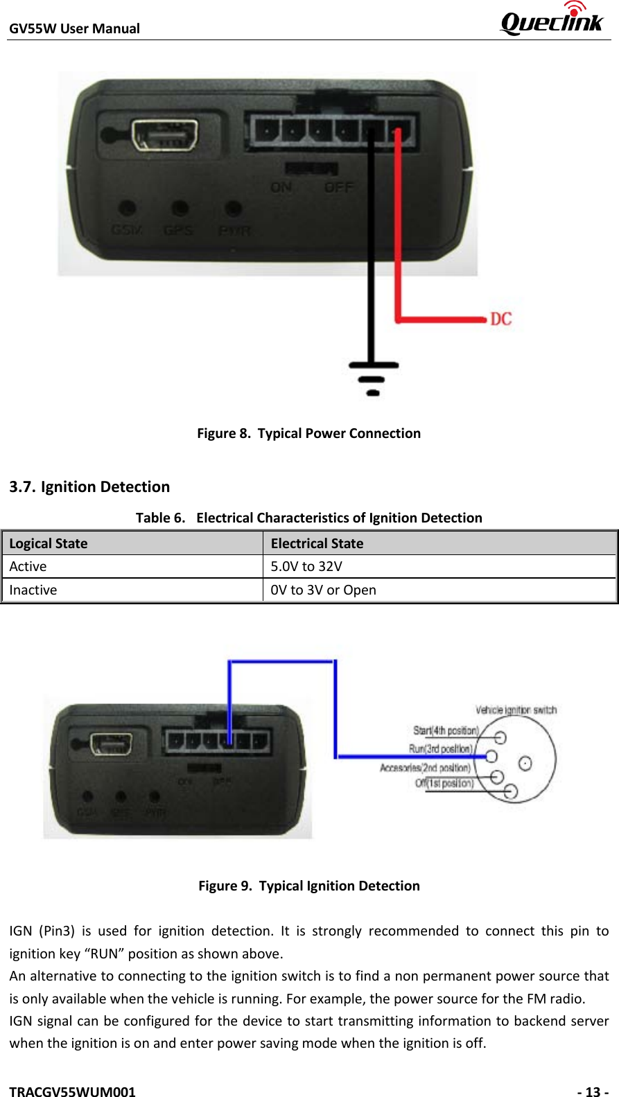 GV55W User Manual    TRACGV55WUM001   - 13 - Figure 8. Typical Power Connection 3.7. Ignition Detection Table 6. Electrical Characteristics of Ignition Detection Logical State Electrical State Active 5.0V to 32V Inactive 0V to 3V or Open Figure 9. Typical Ignition Detection IGN (Pin3) is used for ignition detection. It is strongly recommended to connect this pin to ignition key “RUN” position as shown above. An alternative to connecting to the ignition switch is to find a non permanent power source that is only available when the vehicle is running. For example, the power source for the FM radio. IGN signal can be configured for the device to start transmitting information to backend server when the ignition is on and enter power saving mode when the ignition is off. 