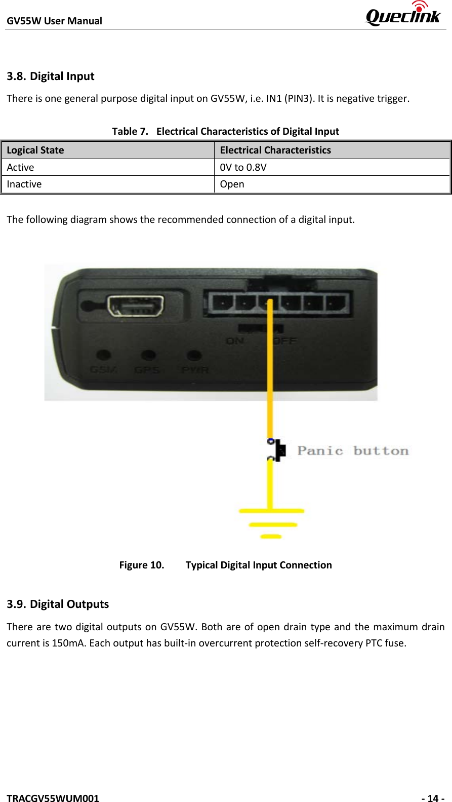 GV55W User Manual    TRACGV55WUM001   - 14 - 3.8. Digital Input There is one general purpose digital input on GV55W, i.e. IN1 (PIN3). It is negative trigger. Table 7. Electrical Characteristics of Digital Input Logical State Electrical Characteristics Active 0V to 0.8V Inactive Open The following diagram shows the recommended connection of a digital input. Figure 10. Typical Digital Input Connection 3.9. Digital Outputs There are two  digital outputs on GV55W. Both are of open drain type and the maximum drain current is 150mA. Each output has built-in overcurrent protection self-recovery PTC fuse. 