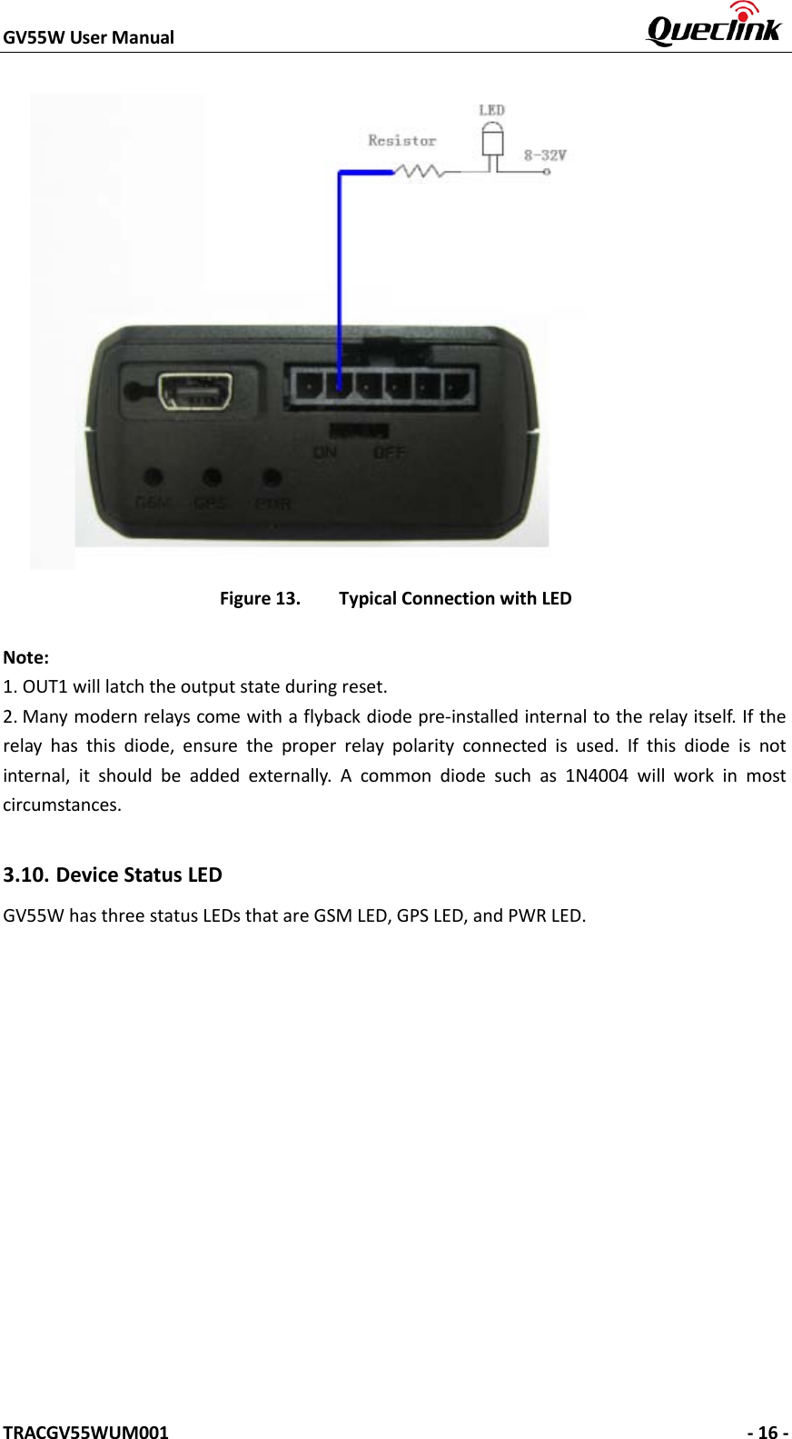 GV55W User Manual    TRACGV55WUM001   - 16 - Figure 13. Typical Connection with LED Note: 1.OUT1 will latch the output state during reset.2. Many modern relays come with a flyback diode pre-installed internal to the relay itself. If therelay has this diode, ensure the proper relay polarity connected is used. If this diode is not internal, it should be added externally. A common diode such as 1N4004 will work in most circumstances. 3.10. Device Status LED   GV55W has three status LEDs that are GSM LED, GPS LED, and PWR LED. 