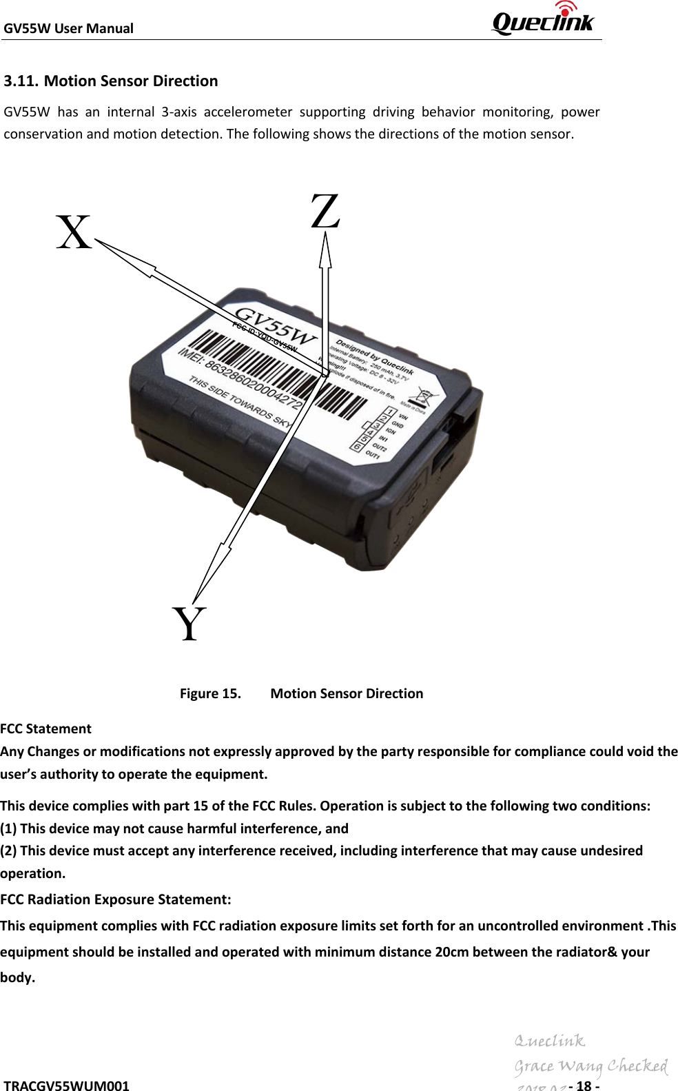 GV55W User Manual    TRACGV55WUM001        - 18 - 3.11. Motion Sensor Direction GV55W  has an internal 3-axis accelerometer supporting driving behavior monitoring, power conservation and motion detection. The following shows the directions of the motion sensor.   Figure 15. Motion Sensor Direction Y Z X QueclinkGrace Wang Checked2018.02.26FCC ID:YQD-GV55WFCC Statement Any Changes or modifications not expressly approved by the party responsible for compliance could void the user’s authority to operate the equipment.   This device complies with part 15 of the FCC Rules. Operation is subject to the following two conditions: (1) This device may not cause harmful interference, and  (2) This device must accept any interference received, including interference that may cause undesired operation.    FCC Radiation Exposure Statement:  This equipment complies with FCC radiation exposure limits set forth for an uncontrolled environment .This equipment should be installed and operated with minimum distance 20cm between the radiator&amp; your body.   