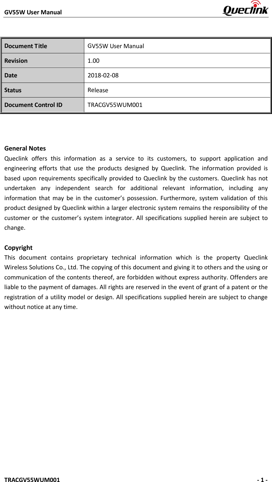 GV55W User Manual    TRACGV55WUM001   - 1 - Document Title GV55W User Manual Revision 1.00 Date 2018-02-08 Status Release Document Control ID TRACGV55WUM001 General Notes Queclink offers this information as a service to its customers, to support application and engineering efforts that use the products designed by Queclink. The information provided is based upon requirements specifically provided to Queclink by the customers. Queclink has not undertaken any independent search for additional relevant information, including any information that may be in the customer’s possession. Furthermore, system validation of this product designed by Queclink within a larger electronic system remains the responsibility of the customer or the customer’s system integrator. All specifications supplied herein are subject to change. Copyright This document contains proprietary technical information which is the property Queclink Wireless Solutions Co., Ltd. The copying of this document and giving it to others and the using or communication of the contents thereof, are forbidden without express authority. Offenders are liable to the payment of damages. All rights are reserved in the event of grant of a patent or the registration of a utility model or design. All specifications supplied herein are subject to change without notice at any time. 