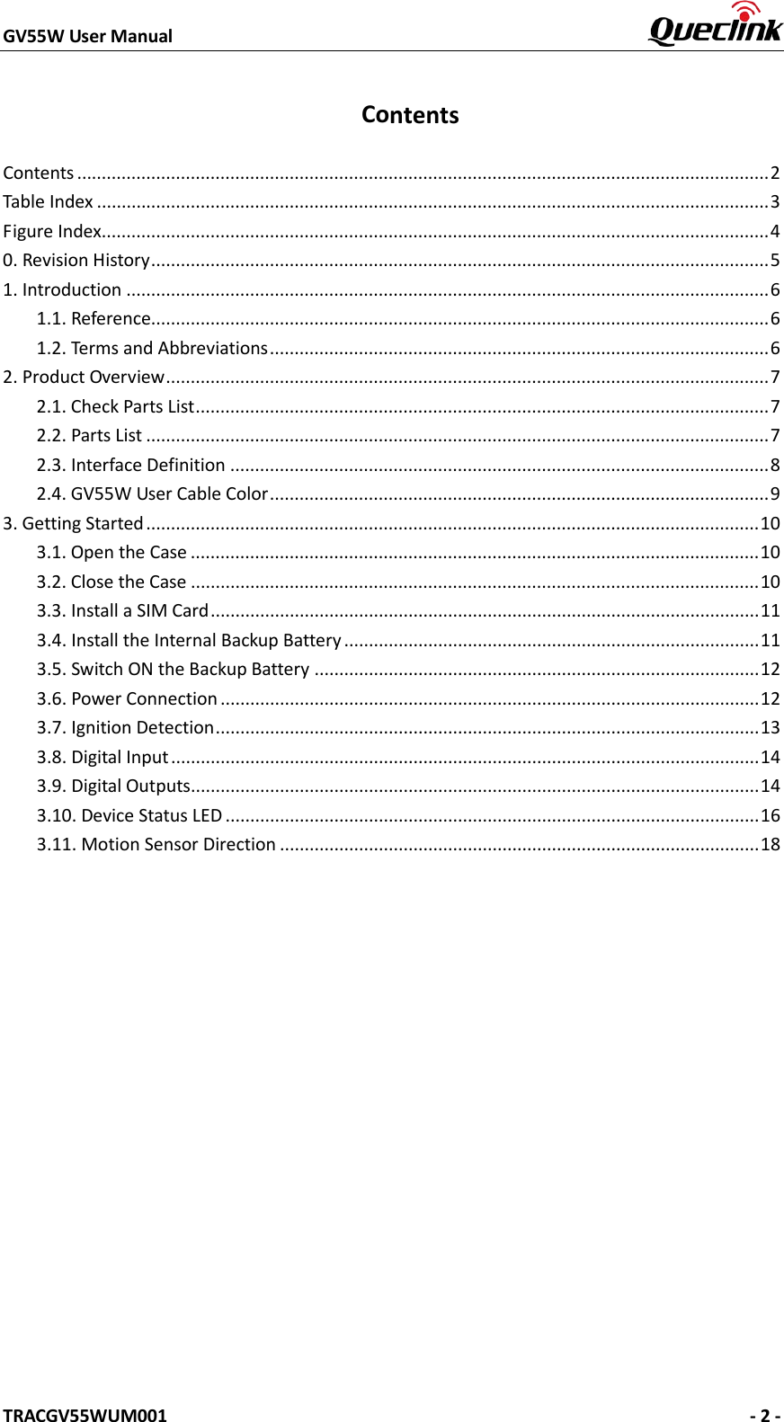 GV55W User Manual    TRACGV55WUM001   - 2 - Contents Contents ............................................................................................................................................ 2 Table Index ........................................................................................................................................ 3 Figure Index ....................................................................................................................................... 4 0. Revision History ............................................................................................................................. 51. Introduction .................................................................................................................................. 61.1. Reference............................................................................................................................. 6 1.2. Terms and Abbreviations ..................................................................................................... 6 2. Product Overview .......................................................................................................................... 72.1. Check Parts List .................................................................................................................... 7 2.2. Parts List .............................................................................................................................. 7 2.3. Interface Definition ............................................................................................................. 8 2.4. GV55W User Cable Color ..................................................................................................... 9 3. Getting Started ............................................................................................................................ 103.1. Open the Case ................................................................................................................... 10 3.2. Close the Case ................................................................................................................... 10 3.3. Install a SIM Card ............................................................................................................... 11 3.4. Install the Internal Backup Battery .................................................................................... 11 3.5. Switch ON the Backup Battery .......................................................................................... 12 3.6. Power Connection ............................................................................................................. 12 3.7. Ignition Detection .............................................................................................................. 13 3.8. Digital Input ....................................................................................................................... 14 3.9. Digital Outputs................................................................................................................... 14 3.10. Device Status LED ............................................................................................................ 16 3.11. Motion Sensor Direction ................................................................................................. 18 