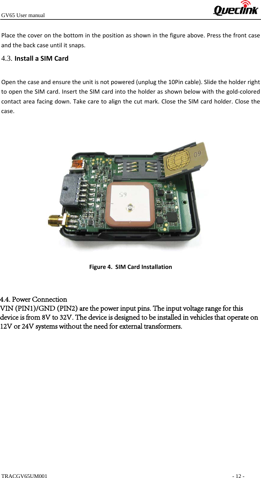 GV65 User manualTRACGV65UM001 - 12 - Placethecoveronthebottominthepositionasshowninthefigureabove.Pressthefrontcaseandthebackcaseuntilitsnaps.Openthecaseandensuretheunitisnotpowered(unplugthe10Pincable).SlidetheholderrighttoopentheSIMcard.InserttheSIMcardintotheholderasshownbelowwiththegold‐coloredcontactareafacingdown.Takecaretoalignthecutmark.ClosetheSIMcardholder.Closethecase.Figure4. SIMCardInstallation4.3. InstallaSIMCard4.4. Power ConnectionVIN (PIN1)/GND (PIN2) are the power input pins. The input voltage range for this device is from 8V to 32V. The device is designed to be installed in vehicles that operate on 12V or 24V systems without the need for external transformers. 