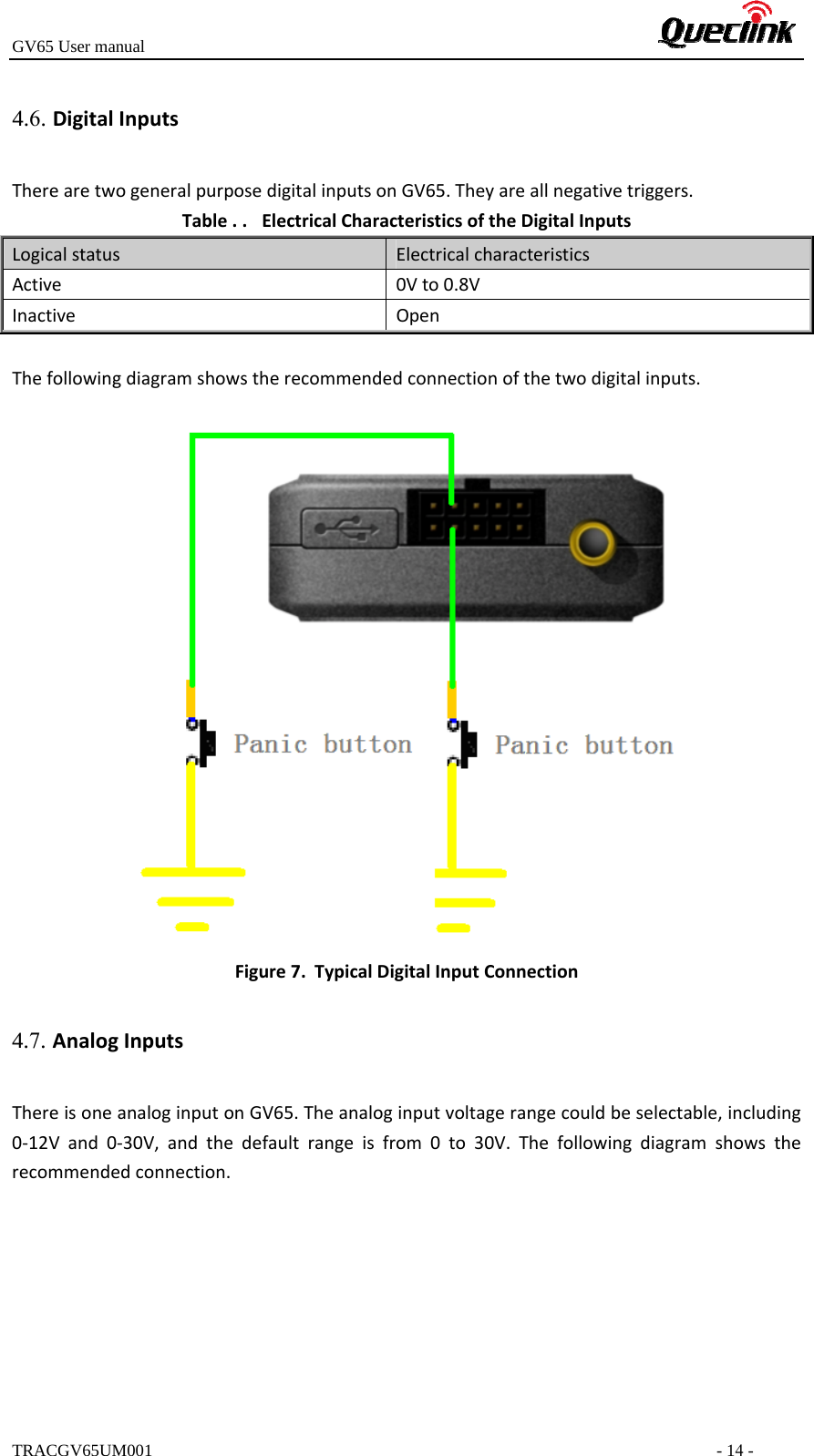 GV65 User manualTRACGV65UM001 - 14 - TherearetwogeneralpurposedigitalinputsonGV65.Theyareallnegativetriggers.Table. . ElectricalCharacteristicsoftheDigitalInputsLogicalstatusElectricalcharacteristicsActive0Vto0.8VInactiveOpenThefollowingdiagramshowstherecommendedconnectionofthetwodigitalinputs.Figure7. TypicalDigitalInputConnection4.7. AnalogInputsThereisoneanaloginputonGV65.Theanaloginputvoltagerangecouldbeselectable,including0‐12Vand0‐30V,andthedefaultrangeisfrom0to30V.Thefollowingdiagramshowstherecommendedconnection.4.6. DigitalInputs