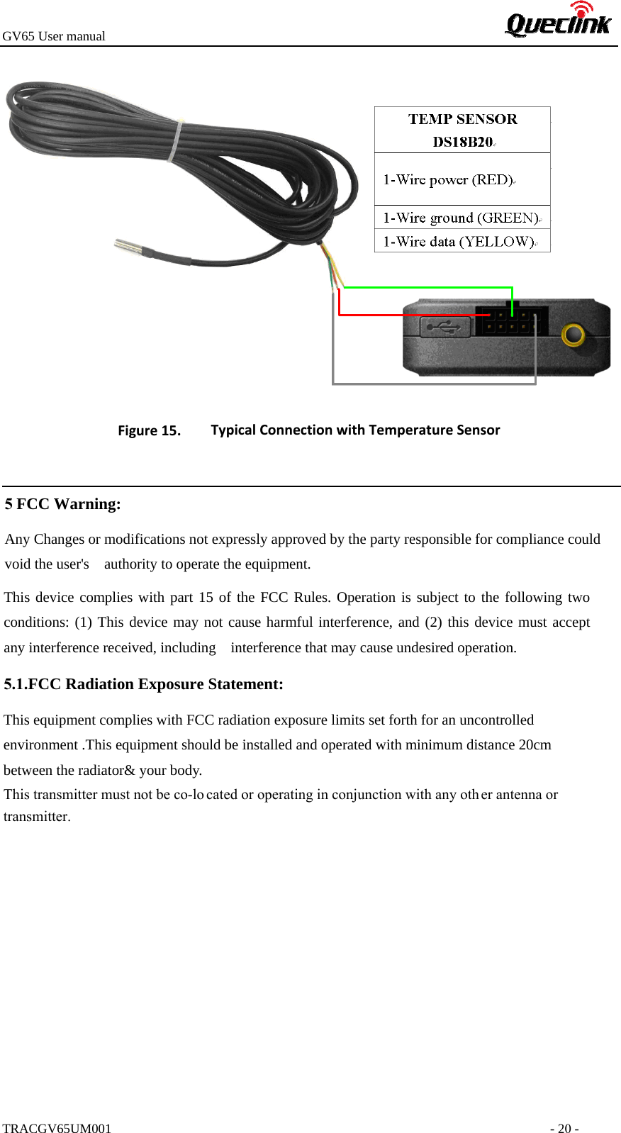 GV65 User manualTRACGV65UM001 - 20 - Figure15. TypicalConnectionwithTemperatureSensor5 FCC Warning: Any Changes or modifications not expressly approved by the party responsible for compliance could void the user&apos;s    authority to operate the equipment.     This device complies with part 15 of the FCC Rules. Operation is subject to the following two conditions: (1) This device may not cause harmful interference, and (2) this device must accept any interference received, including    interference that may cause undesired operation.       5.1.FCC Radiation Exposure Statement: This equipment complies with FCC radiation exposure limits set forth for an uncontrolled environment .This equipment should be installed and operated with minimum distance 20cm between the radiator&amp; your body.     This transmitter must not be co-lo cated or operating in conjunction with any oth er antenna or transmitter. 