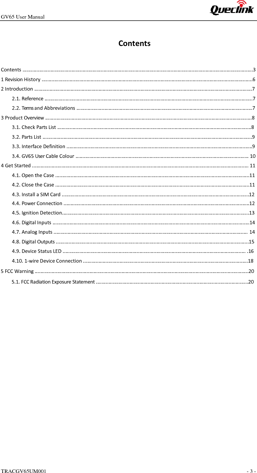 GV65 User ManualTRACGV65UM001 - 3 - ContentsContents.....................................................................................................................................................................31RevisionHistory.......................................................................................................................................................62Introduction............................................................................................................................................................72.1.Reference.....................................................................................................................................................72.2.TermsandAbbreviations..............................................................................................................................73ProductOverview....................................................................................................................................................83.1.CheckPartsList...........................................................................................................................................83.2.PartsList......................................................................................................................................................93.3.InterfaceDefinition.....................................................................................................................................93.4.GV65UserCableColour............................................................................................................................104GetStarted...........................................................................................................................................................114.1.OpentheCase...........................................................................................................................................114.2.ClosetheCase...........................................................................................................................................114.3.InstallaSIMCard......................................................................................................................................124.4.PowerConnection.....................................................................................................................................124.5.IgnitionDetection......................................................................................................................................134.6.DigitalInputs.............................................................................................................................................144.7.AnalogInputs...........................................................................................................................................144.8.DigitalOutputs..........................................................................................................................................154.9.DeviceStatusLED....................................................................................................................................164.10.1‐wireDeviceConnection......................................................................................................................185FCC Warning.........................................................................................................................................................205.1.FCC Radiation Exposure Statement.............................................................................................................20