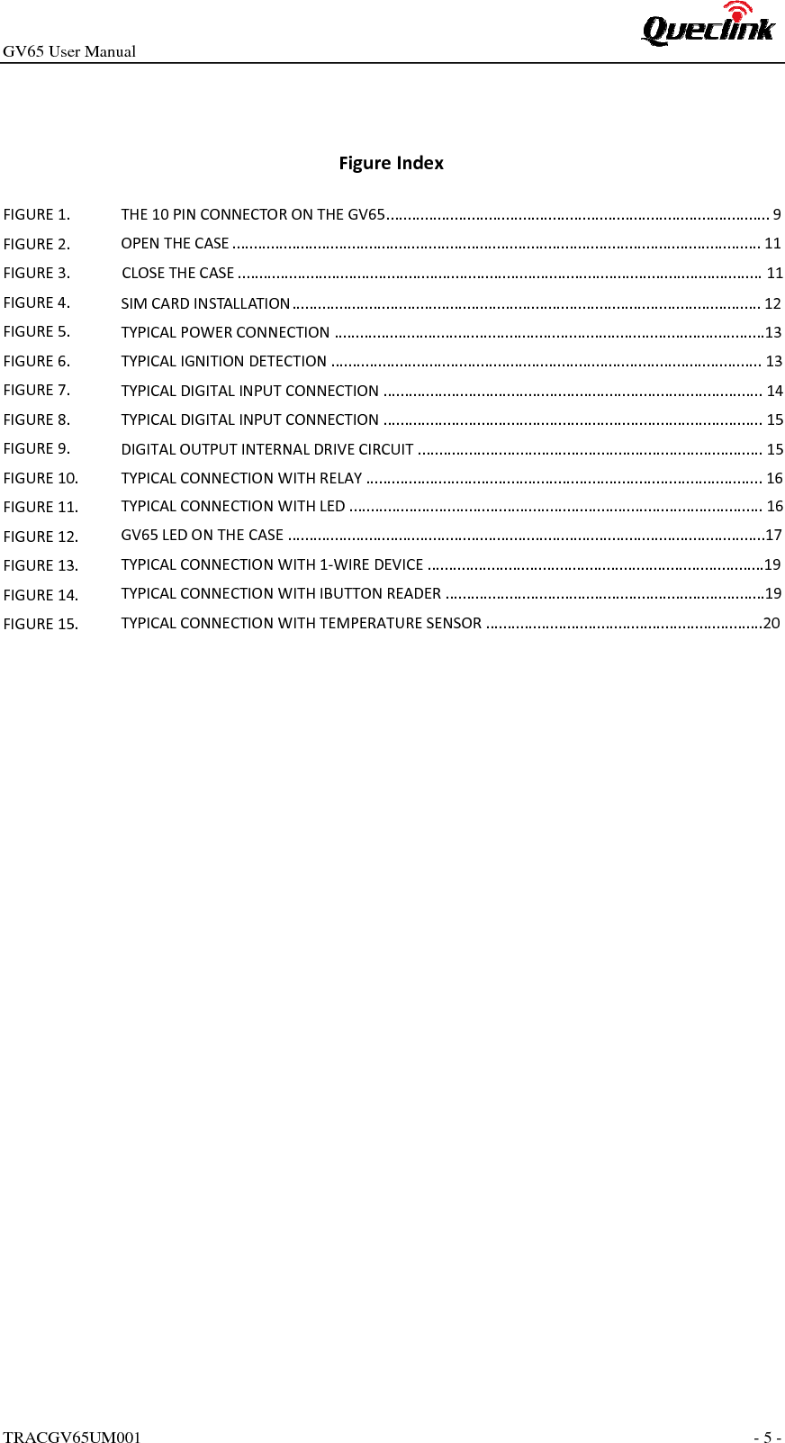 GV65 User ManualTRACGV65UM001 - 5 - FigureIndexFIGURE1.FIGURE2.THE10PINCONNECTORONTHEGV65..........................................................................................9FIGURE3.OPENTHECASE............................................................................................................................11FIGURE4.CLOSETHECASE...........................................................................................................................11FIGURE5.SIMCARDINSTALLATION..............................................................................................................12FIGURE6.FIGURE7.TYPICALPOWERCONNECTION.....................................................................................................13FIGURE8.TYPICALIGNITIONDETECTION.....................................................................................................13FIGURE9.TYPICALDIGITALINPUTCONNECTION.........................................................................................14FIGURE10.TYPICALDIGITALINPUTCONNECTION.........................................................................................15FIGURE11.DIGITALOUTPUTINTERNALDRIVECIRCUIT.................................................................................15FIGURE12.TYPICALCONNECTIONWITHRELAY.............................................................................................16FIGURE13.TYPICALCONNECTIONWITHLED.................................................................................................16FIGURE14.GV65LEDONTHECASE................................................................................................................17FIGURE15.TYPICALCONNECTIONWITH1‐WIREDEVICE...............................................................................19TYPICALCONNECTIONWITHIBUTTONREADER...........................................................................19TYPICALCONNECTIONWITHTEMPERATURESENSOR.................................................................20