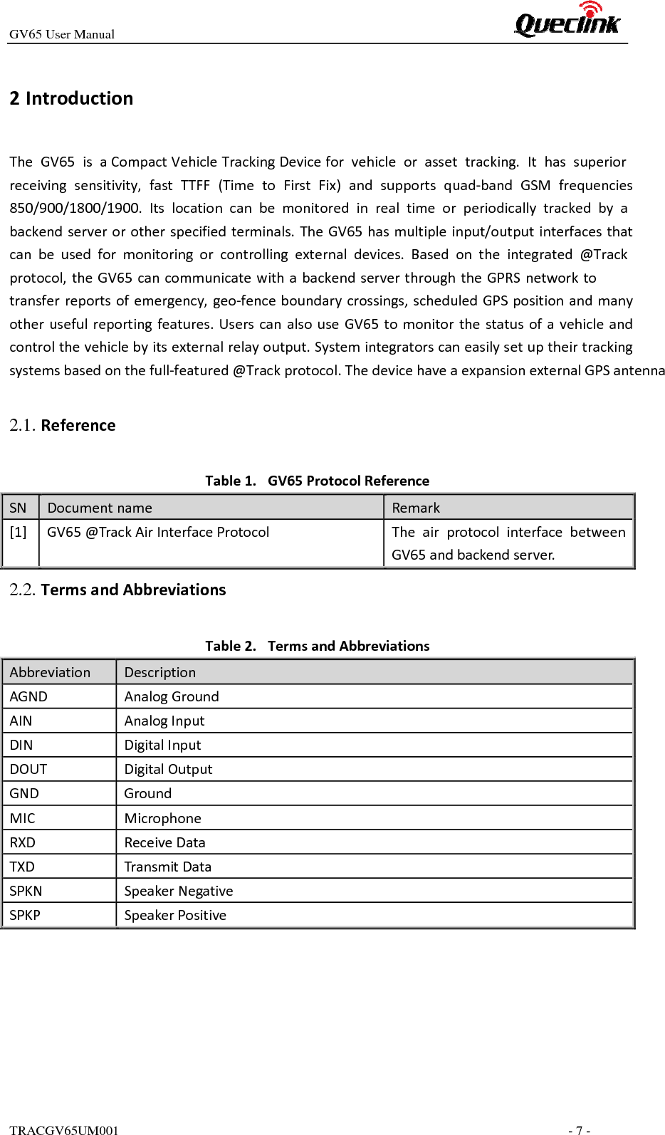GV65 User ManualTRACGV65UM001      - 7 - 2 IntroductionThe GV65 is aCompact Vehicle Tracking Device for vehicle or asset tracking. It has superior receiving sensitivity, fast TTFF (Time to First Fix) and supports quad‐band GSM frequencies850/900/1800/1900. Its location can be monitored in real time or periodically tracked by a backendserverorotherspecifiedterminals.TheGV65hasmultipleinput/outputinterfacesthatcan be used for monitoring or controlling external devices. Based on the integrated @Track protocol,theGV65cancommunicatewithabackendserverthroughtheGPRSnetworkto transferreportsofemergency,geo‐fenceboundarycrossings,scheduledGPSpositionandmanyotherusefulreportingfeatures.UserscanalsouseGV65tomonitorthestatusofavehicleandcontrolthevehiclebyitsexternalrelayoutput.Systemintegratorscaneasilysetuptheirtrackingsystemsbasedonthefull‐featured@Trackprotocol.The device have a expansion external GPS antenna Table1. GV65ProtocolReferenceSNDocumentnameRemark[1]GV65@TrackAirInterfaceProtocolTheairprotocolinterfacebetweenGV65andbackendserver.Table2. TermsandAbbreviationsAbbreviation DescriptionAGNDAnalogGroundAINAnalogInputDINDigitalInputDOUTDigitalOutputGNDGroundMICMicrophoneRXDReceiveDataTXDTransmitDataSPKNSpeakerNegativeSPKPSpeakerPositive2.1. Reference2.2. TermsandAbbreviations