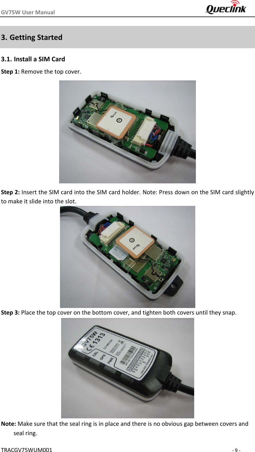 GV75WUserManual TRACGV75WUM001‐9‐3. GettingStarted3.1. InstallaSIMCardStep1:Removethetopcover. Step2:InserttheSIMcardintotheSIMcardholder.Note:PressdownontheSIMcardslightlytomakeitslideintotheslot.Step3:Placethetopcoveronthebottomcover,andtightenbothcoversuntiltheysnap.Note:Makesurethatthesealringisinplaceandthereisnoobviousgapbetweencoversandsealring.