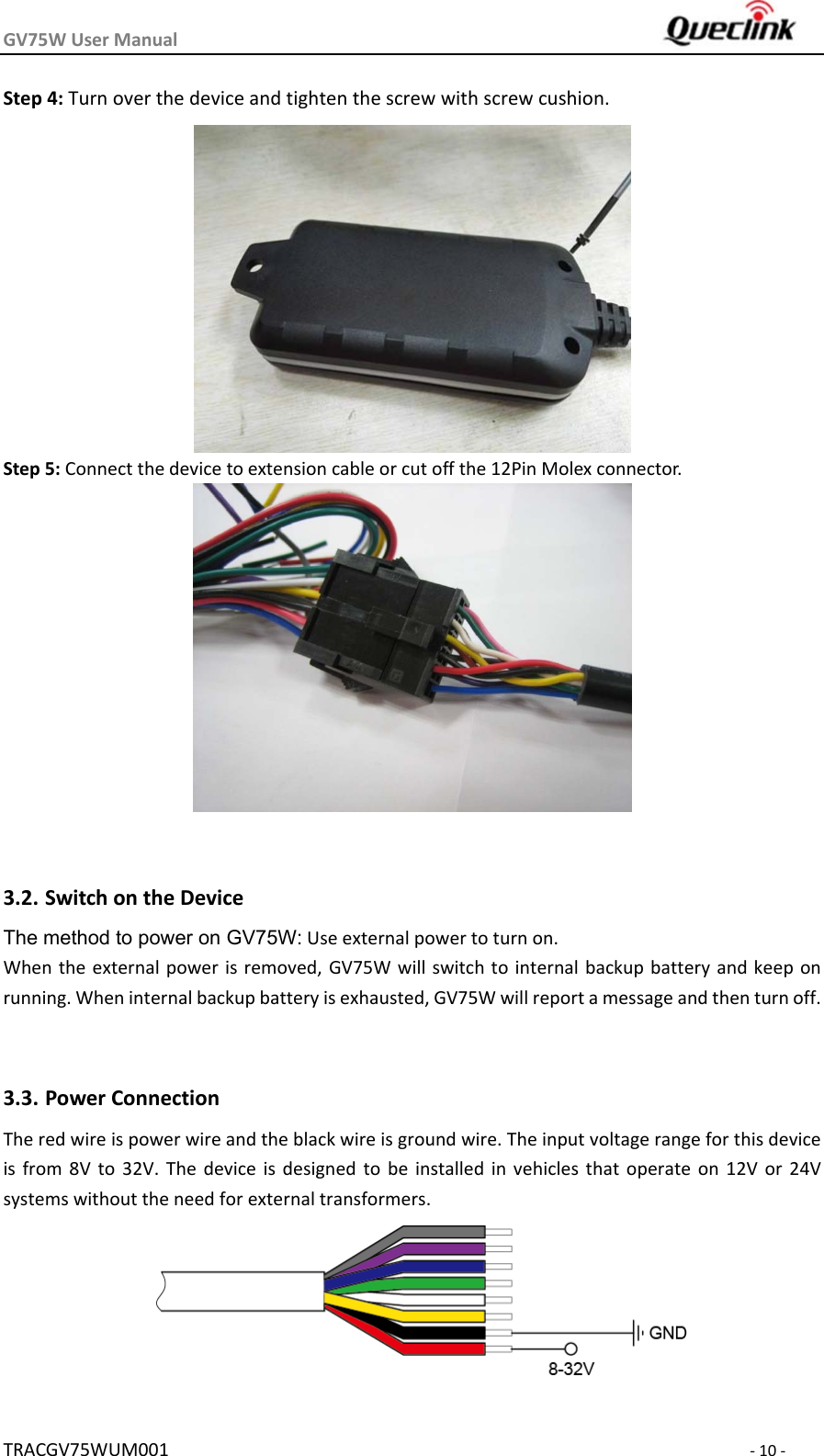 GV75WUserManual TRACGV75WUM001‐10‐Step4:Turnoverthedeviceandtightenthescrewwithscrewcushion.Step5:Connectthedevicetoextensioncableorcutoffthe12PinMolexconnector.3.2. SwitchontheDeviceThe method to power on GV75W:Useexternalpowertoturnon.Whentheexternalpowerisremoved,GV75Wwillswitchtointernal backupbattery andkeep onrunning.Wheninternalbackupbatteryisexhausted,GV75Wwillreportamessageandthenturnoff. 3.3. PowerConnectionTheredwireispowerwireandtheblackwireisgroundwire.Theinputvoltagerangeforthisdeviceisfrom8Vto32V.Thedeviceisdesignedtobeinstalledinvehicles that operate on 12V or 24Vsystemswithouttheneedforexternaltransformers.