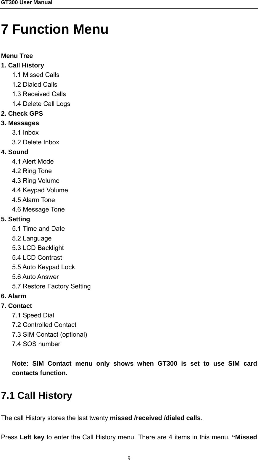 GT300 User Manual                                                  9 7 Function Menu Menu Tree 1. Call History 1.1 Missed Calls 1.2 Dialed Calls 1.3 Received Calls 1.4 Delete Call Logs 2. Check GPS 3. Messages 3.1 Inbox 3.2 Delete Inbox 4. Sound 4.1 Alert Mode 4.2 Ring Tone 4.3 Ring Volume 4.4 Keypad Volume 4.5 Alarm Tone 4.6 Message Tone 5. Setting 5.1 Time and Date   5.2 Language   5.3 LCD Backlight 5.4 LCD Contrast 5.5 Auto Keypad Lock 5.6 Auto Answer 5.7 Restore Factory Setting 6. Alarm 7. Contact 7.1 Speed Dial 7.2 Controlled Contact 7.3 SIM Contact (optional) 7.4 SOS number  Note: SIM Contact menu only shows when GT300 is set to use SIM card contacts function.     7.1 Call History The call History stores the last twenty missed /received /dialed calls.   Press Left key to enter the Call History menu. There are 4 items in this menu, “Missed  