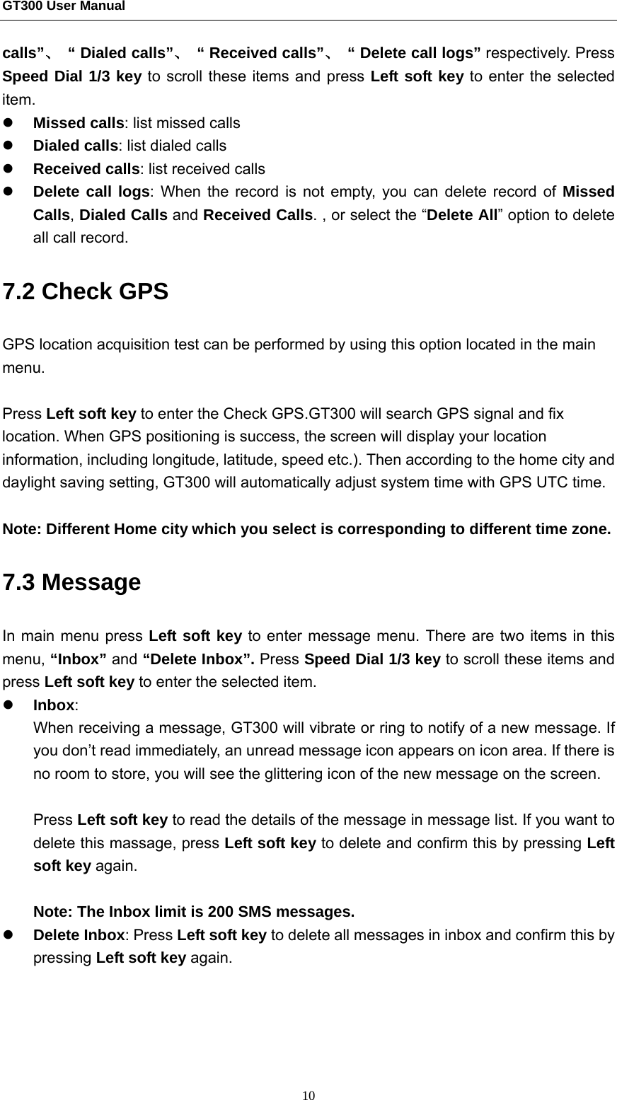 GT300 User Manual                                                  10 calls”、  “ Dialed calls”、  “ Received calls”、  “ Delete call logs” respectively. Press Speed Dial 1/3 key to scroll these items and press Left soft key to enter the selected item.   z Missed calls: list missed calls z Dialed calls: list dialed calls z Received calls: list received calls z Delete call logs: When the record is not empty, you can delete record of Missed Calls, Dialed Calls and Received Calls. , or select the “Delete All” option to delete all call record. 7.2 Check GPS   GPS location acquisition test can be performed by using this option located in the main menu.   Press Left soft key to enter the Check GPS.GT300 will search GPS signal and fix location. When GPS positioning is success, the screen will display your location information, including longitude, latitude, speed etc.). Then according to the home city and daylight saving setting, GT300 will automatically adjust system time with GPS UTC time.  Note: Different Home city which you select is corresponding to different time zone. 7.3 Message In main menu press Left soft key to enter message menu. There are two items in this menu, “Inbox” and “Delete Inbox”. Press Speed Dial 1/3 key to scroll these items and press Left soft key to enter the selected item. z Inbox: When receiving a message, GT300 will vibrate or ring to notify of a new message. If you don’t read immediately, an unread message icon appears on icon area. If there is no room to store, you will see the glittering icon of the new message on the screen.  Press Left soft key to read the details of the message in message list. If you want to delete this massage, press Left soft key to delete and confirm this by pressing Left soft key again.  Note: The Inbox limit is 200 SMS messages. z Delete Inbox: Press Left soft key to delete all messages in inbox and confirm this by pressing Left soft key again. 