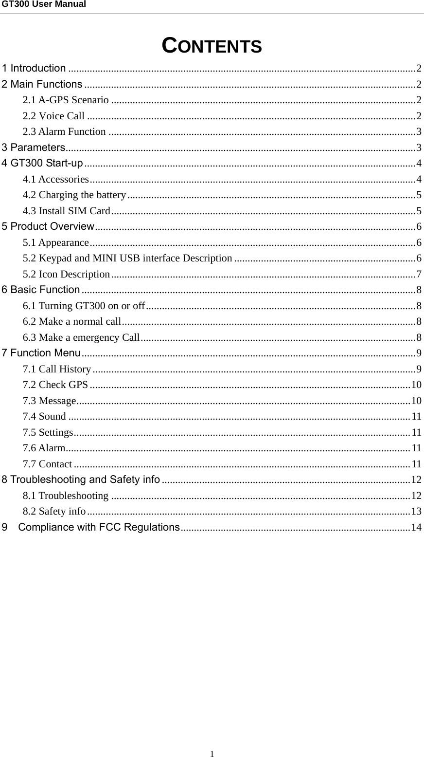 GT300 User Manual                                                  1 CONTENTS 1 Introduction .................................................................................................................................. 22 Main Functions ............................................................................................................................ 22.1 A-GPS Scenario .................................................................................................................. 22.2 Voice Call ........................................................................................................................... 22.3 Alarm Function ................................................................................................................... 33 Parameters ................................................................................................................................... 34 GT300 Start-up ............................................................................................................................ 44.1 Accessories .......................................................................................................................... 44.2 Charging the battery ............................................................................................................ 54.3 Install SIM Card .................................................................................................................. 55 Product Overview ........................................................................................................................ 65.1 Appearance .......................................................................................................................... 65.2 Keypad and MINI USB interface Description .................................................................... 65.2 Icon Description .................................................................................................................. 76 Basic Function ............................................................................................................................. 86.1 Turning GT300 on or off ..................................................................................................... 86.2 Make a normal call .............................................................................................................. 86.3 Make a emergency Call ....................................................................................................... 87 Function Menu ............................................................................................................................. 97.1 Call History ......................................................................................................................... 97.2 Check GPS ........................................................................................................................ 107.3 Message ............................................................................................................................. 107.4 Sound ................................................................................................................................ 117.5 Settings .............................................................................................................................. 117.6 Alarm ................................................................................................................................. 117.7 Contact .............................................................................................................................. 118 Troubleshooting and Safety info ............................................................................................. 128.1 Troubleshooting ................................................................................................................ 128.2 Safety info ......................................................................................................................... 139    Compliance with FCC Regulations ...................................................................................... 14      