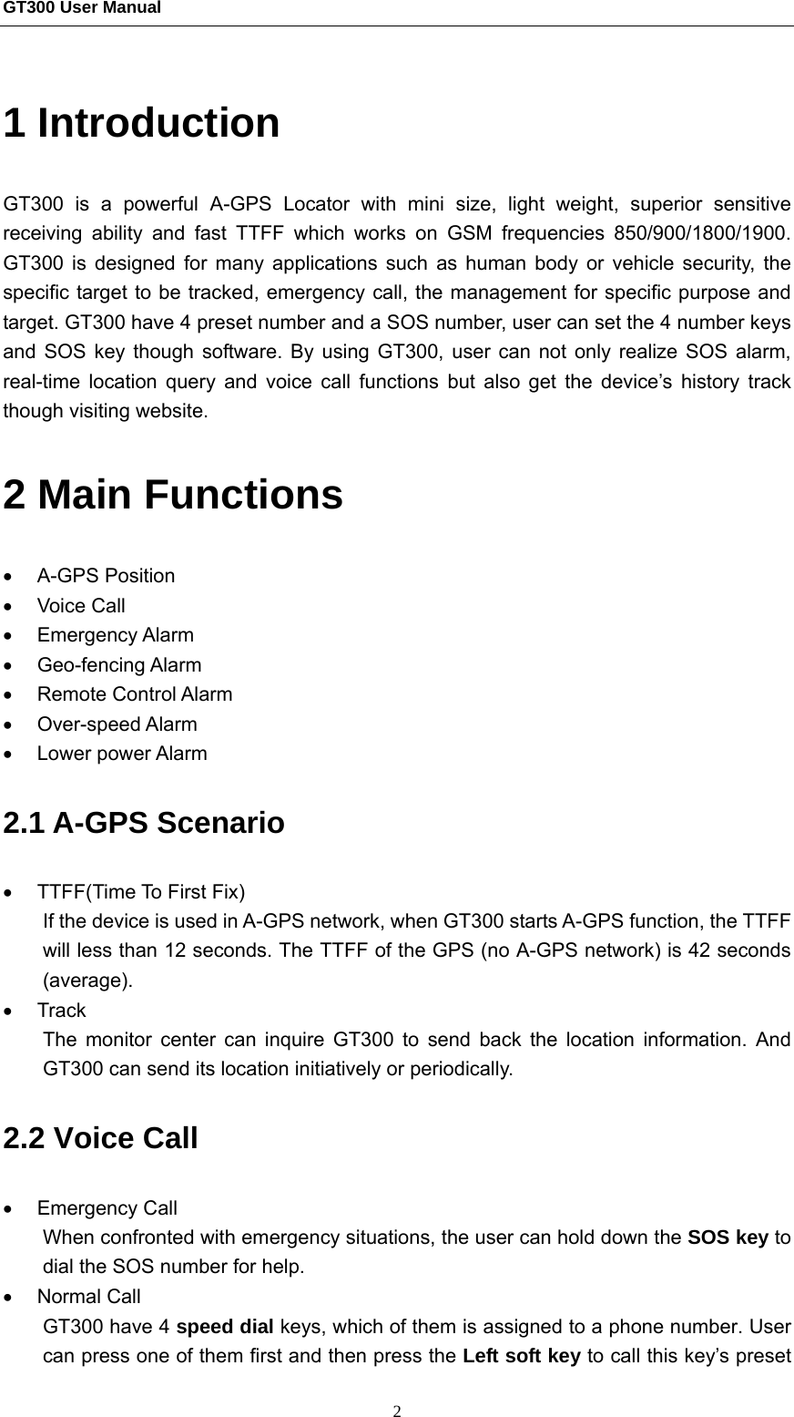 GT300 User Manual                                                  2 1 Introduction GT300 is a powerful A-GPS Locator with mini size, light weight, superior sensitive receiving ability and fast TTFF which works on GSM frequencies 850/900/1800/1900. GT300 is designed for many applications such as human body or vehicle security, the specific target to be tracked, emergency call, the management for specific purpose and target. GT300 have 4 preset number and a SOS number, user can set the 4 number keys and SOS key though software. By using GT300, user can not only realize SOS alarm, real-time location query and voice call functions but also get the device’s history track though visiting website.   2 Main Functions • A-GPS Position • Voice Call • Emergency Alarm • Geo-fencing Alarm • Remote Control Alarm • Over-speed Alarm • Lower power Alarm 2.1 A-GPS Scenario •  TTFF(Time To First Fix) If the device is used in A-GPS network, when GT300 starts A-GPS function, the TTFF will less than 12 seconds. The TTFF of the GPS (no A-GPS network) is 42 seconds (average). • Track The monitor center can inquire GT300 to send back the location information. And GT300 can send its location initiatively or periodically. 2.2 Voice Call • Emergency Call When confronted with emergency situations, the user can hold down the SOS key to dial the SOS number for help. • Normal Call GT300 have 4 speed dial keys, which of them is assigned to a phone number. User can press one of them first and then press the Left soft key to call this key’s preset 