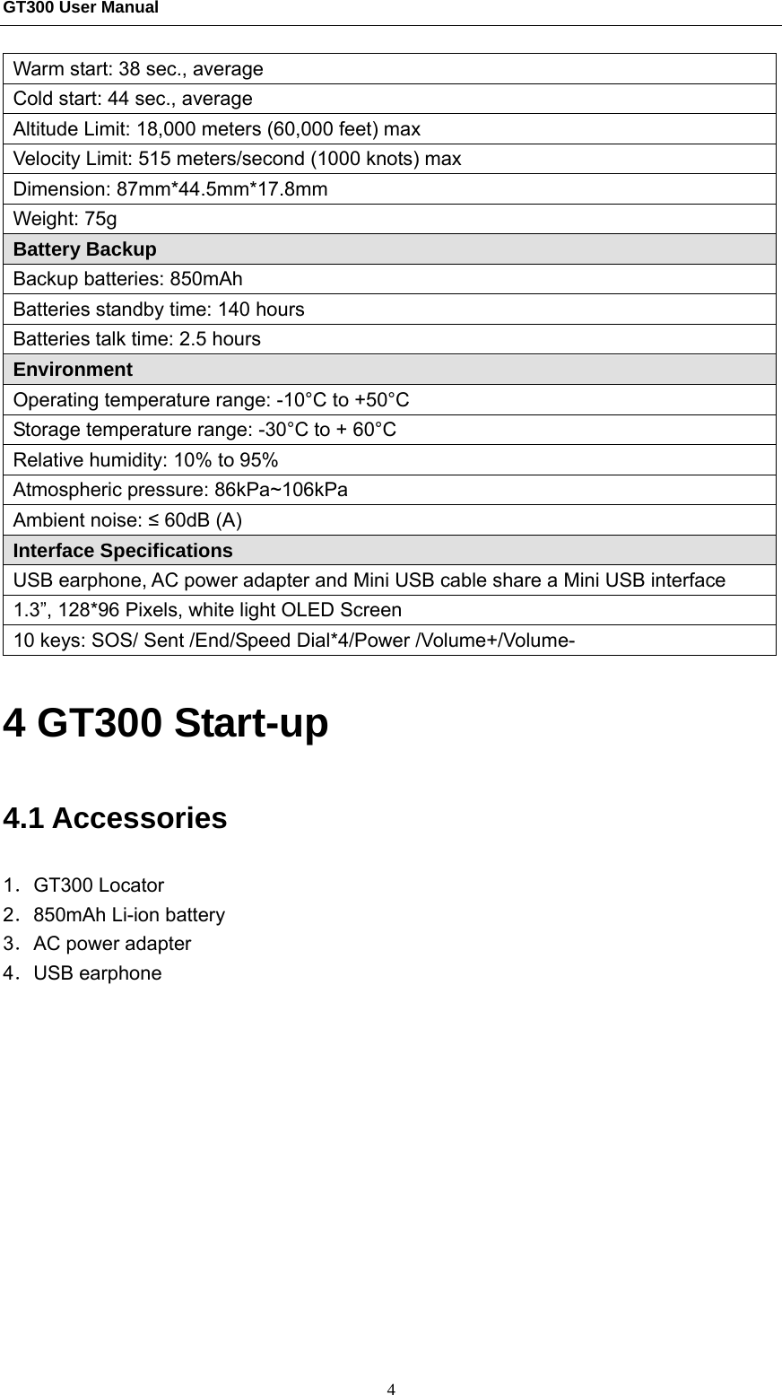 GT300 User Manual                                                  4 Warm start: 38 sec., average Cold start: 44 sec., average Altitude Limit: 18,000 meters (60,000 feet) max Velocity Limit: 515 meters/second (1000 knots) max Dimension: 87mm*44.5mm*17.8mm Weight: 75g Battery Backup Backup batteries: 850mAh   Batteries standby time: 140 hours Batteries talk time: 2.5 hours Environment Operating temperature range: -10°C to +50°C Storage temperature range: -30°C to + 60°C Relative humidity: 10% to 95% Atmospheric pressure: 86kPa~106kPa Ambient noise: ≤ 60dB (A) Interface Specifications USB earphone, AC power adapter and Mini USB cable share a Mini USB interface   1.3”, 128*96 Pixels, white light OLED Screen 10 keys: SOS/ Sent /End/Speed Dial*4/Power /Volume+/Volume- 4 GT300 Start-up 4.1 Accessories 1．GT300 Locator 2．850mAh Li-ion battery 3．AC power adapter 4．USB earphone 