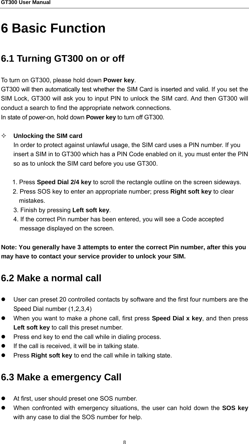 GT300 User Manual                                                  8 6 Basic Function 6.1 Turning GT300 on or off   To turn on GT300, please hold down Power key. GT300 will then automatically test whether the SIM Card is inserted and valid. If you set the SIM Lock, GT300 will ask you to input PIN to unlock the SIM card. And then GT300 will conduct a search to find the appropriate network connections. In state of power-on, hold down Power key to turn off GT300.   Unlocking the SIM card In order to protect against unlawful usage, the SIM card uses a PIN number. If you insert a SIM in to GT300 which has a PIN Code enabled on it, you must enter the PIN so as to unlock the SIM card before you use GT300.  1. Press Speed Dial 2/4 key to scroll the rectangle outline on the screen sideways. 2. Press SOS key to enter an appropriate number; press Right soft key to clear mistakes.  3. Finish by pressing Left soft key. 4. If the correct Pin number has been entered, you will see a Code accepted message displayed on the screen.  Note: You generally have 3 attempts to enter the correct Pin number, after this you may have to contact your service provider to unlock your SIM. 6.2 Make a normal call z  User can preset 20 controlled contacts by software and the first four numbers are the Speed Dial number (1,2,3,4) z  When you want to make a phone call, first press Speed Dial x key, and then press Left soft key to call this preset number.   z  Press end key to end the call while in dialing process. z  If the call is received, it will be in talking state. z Press Right soft key to end the call while in talking state. 6.3 Make a emergency Call z  At first, user should preset one SOS number. z  When confronted with emergency situations, the user can hold down the SOS key with any case to dial the SOS number for help. 