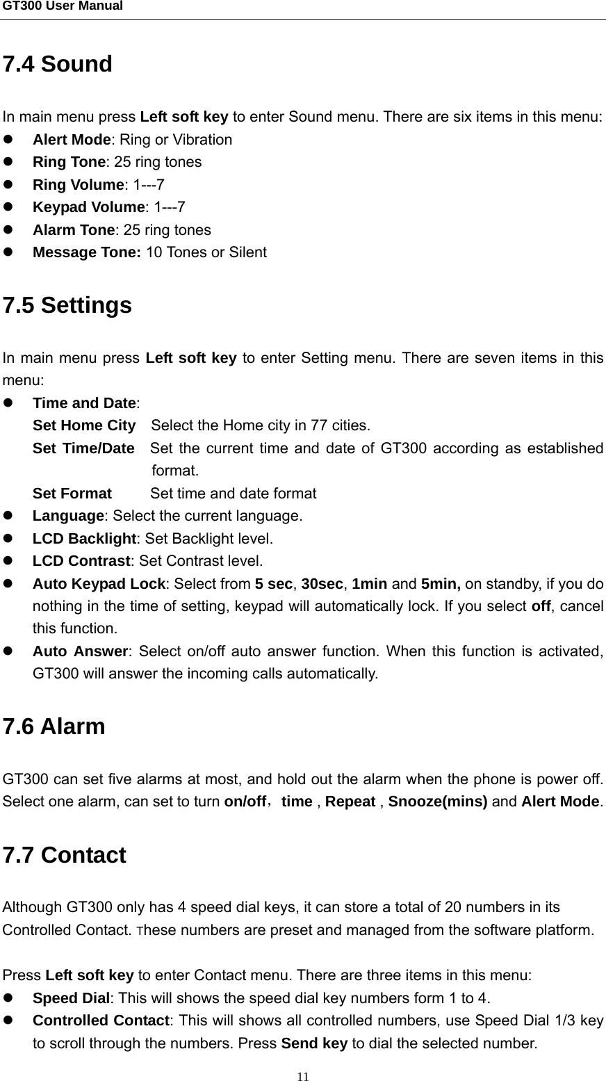 GT300 User Manual                                                  11 7.4 Sound In main menu press Left soft key to enter Sound menu. There are six items in this menu: z Alert Mode: Ring or Vibration z Ring Tone: 25 ring tones   z Ring Volume: 1---7 z Keypad Volume: 1---7 z Alarm Tone: 25 ring tones   z Message Tone: 10 Tones or Silent 7.5 Settings   In main menu press Left soft key to enter Setting menu. There are seven items in this menu: z Time and Date: Set Home City    Select the Home city in 77 cities. Set Time/Date  Set the current time and date of GT300 according as established format. Set Format     Set time and date format z Language: Select the current language. z LCD Backlight: Set Backlight level. z LCD Contrast: Set Contrast level. z Auto Keypad Lock: Select from 5 sec, 30sec, 1min and 5min, on standby, if you do nothing in the time of setting, keypad will automatically lock. If you select off, cancel this function. z Auto Answer: Select on/off auto answer function. When this function is activated, GT300 will answer the incoming calls automatically. 7.6 Alarm GT300 can set five alarms at most, and hold out the alarm when the phone is power off. Select one alarm, can set to turn on/off，time , Repeat , Snooze(mins) and Alert Mode. 7.7 Contact Although GT300 only has 4 speed dial keys, it can store a total of 20 numbers in its Controlled Contact. These numbers are preset and managed from the software platform.    Press Left soft key to enter Contact menu. There are three items in this menu: z Speed Dial: This will shows the speed dial key numbers form 1 to 4. z Controlled Contact: This will shows all controlled numbers, use Speed Dial 1/3 key to scroll through the numbers. Press Send key to dial the selected number. 