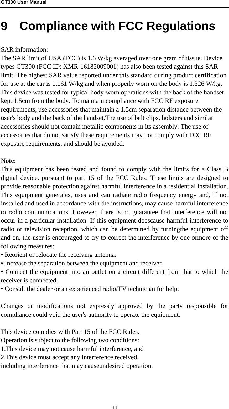 GT300 User Manual                                                  14 9  Compliance with FCC Regulations SAR information: The SAR limit of USA (FCC) is 1.6 W/kg averaged over one gram of tissue. Device types GT300 (FCC ID: XMR-16182009001) has also been tested against this SAR limit. The highest SAR value reported under this standard during product certification for use at the ear is 1.161 W/kg and when properly worn on the body is 1.326 W/kg. This device was tested for typical body-worn operations with the back of the handset kept 1.5cm from the body. To maintain compliance with FCC RF exposure requirements, use accessories that maintain a 1.5cm separation distance between the user&apos;s body and the back of the handset.The use of belt clips, holsters and similar accessories should not contain metallic components in its assembly. The use of accessories that do not satisfy these requirements may not comply with FCC RF exposure requirements, and should be avoided.  Note: This equipment has been tested and found to comply with the limits for a Class B digital device, pursuant to part 15 of the FCC Rules. These limits are designed to provide reasonable protection against harmful interference in a residential installation. This equipment generates, uses and can radiate radio frequency energy and, if not installed and used in accordance with the instructions, may cause harmful interference to radio communications. However, there is no guarantee that interference will not occur in a particular installation. If this equipment doescause harmful interference to radio or television reception, which can be determined by turningthe equipment off and on, the user is encouraged to try to correct the interference by one ormore of the following measures:   • Reorient or relocate the receiving antenna.   • Increase the separation between the equipment and receiver.   • Connect the equipment into an outlet on a circuit different from that to which the receiver is connected.   • Consult the dealer or an experienced radio/TV technician for help.  Changes or modifications not expressly approved by the party responsible for compliance could void the user&apos;s authority to operate the equipment.  This device complies with Part 15 of the FCC Rules.   Operation is subject to the following two conditions: 1.This device may not cause harmful interference, and 2.This device must accept any interference received,   including interference that may causeundesired operation.    