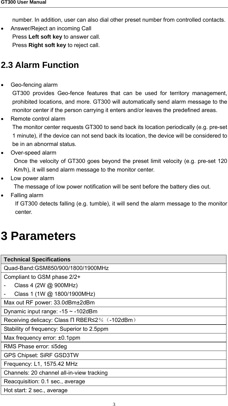 GT300 User Manual                                                  3 number. In addition, user can also dial other preset number from controlled contacts. •  Answer/Reject an incoming Call Press Left soft key to answer call. Press Right soft key to reject call. 2.3 Alarm Function   • Geo-fencing alarm GT300 provides Geo-fence features that can be used for territory management, prohibited locations, and more. GT300 will automatically send alarm message to the monitor center if the person carrying it enters and/or leaves the predefined areas. •  Remote control alarm The monitor center requests GT300 to send back its location periodically (e.g. pre-set 1 minute), if the device can not send back its location, the device will be considered to be in an abnormal status. • Over-speed alarm Once the velocity of GT300 goes beyond the preset limit velocity (e.g. pre-set 120 Km/h), it will send alarm message to the monitor center. •  Low power alarm The message of low power notification will be sent before the battery dies out. • Falling alarm  If GT300 detects falling (e.g. tumble), it will send the alarm message to the monitor center. 3 Parameters   Technical Specifications   Quad-Band:GSM850/900/1800/1900MHz Compliant to GSM phase 2/2+ -      Class 4 (2W @ 900MHz) -      Class 1 (1W @ 1800/1900MHz) Max out RF power: 33.0dBm±2dBm Dynamic input range: -15 ~ -102dBm Receiving delicacy: Class П RBER≤2％（-102dBm） Stability of frequency: Superior to 2.5ppm Max frequency error: ±0.1ppm RMS Phase error: ≤5deg GPS Chipset: SiRF GSD3TW Frequency: L1, 1575.42 MHz Channels: 20 channel all-in-view tracking Reacquisition: 0.1 sec., average  Hot start: 2 sec., average 
