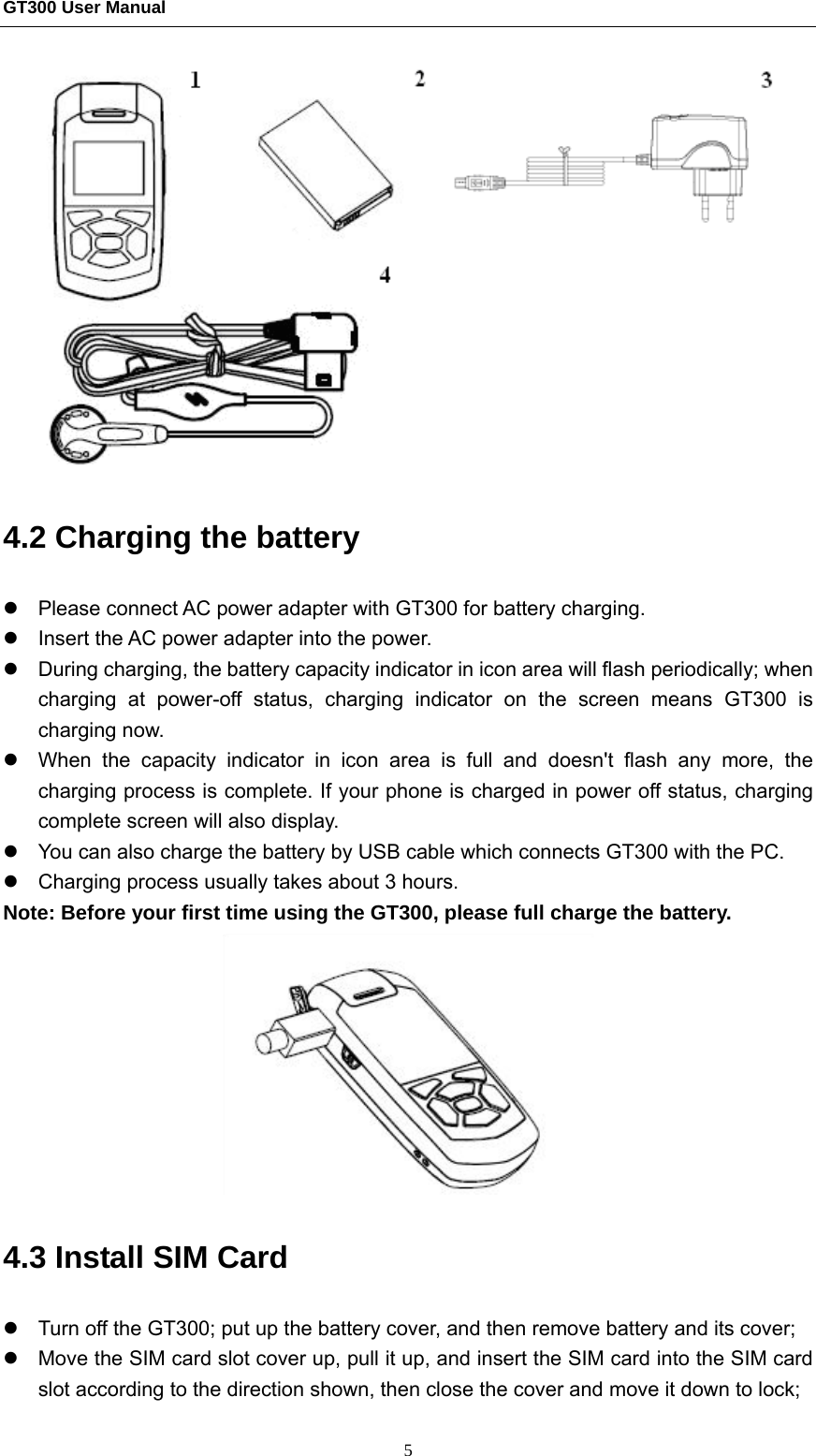GT300 User Manual                                                  5  4.2 Charging the battery   z  Please connect AC power adapter with GT300 for battery charging. z  Insert the AC power adapter into the power.   z  During charging, the battery capacity indicator in icon area will flash periodically; when charging at power-off status, charging indicator on the screen means GT300 is charging now.   z  When the capacity indicator in icon area is full and doesn&apos;t flash any more, the charging process is complete. If your phone is charged in power off status, charging complete screen will also display.   z  You can also charge the battery by USB cable which connects GT300 with the PC. z  Charging process usually takes about 3 hours. Note: Before your first time using the GT300, please full charge the battery.  4.3 Install SIM Card   z  Turn off the GT300; put up the battery cover, and then remove battery and its cover; z  Move the SIM card slot cover up, pull it up, and insert the SIM card into the SIM card slot according to the direction shown, then close the cover and move it down to lock; 