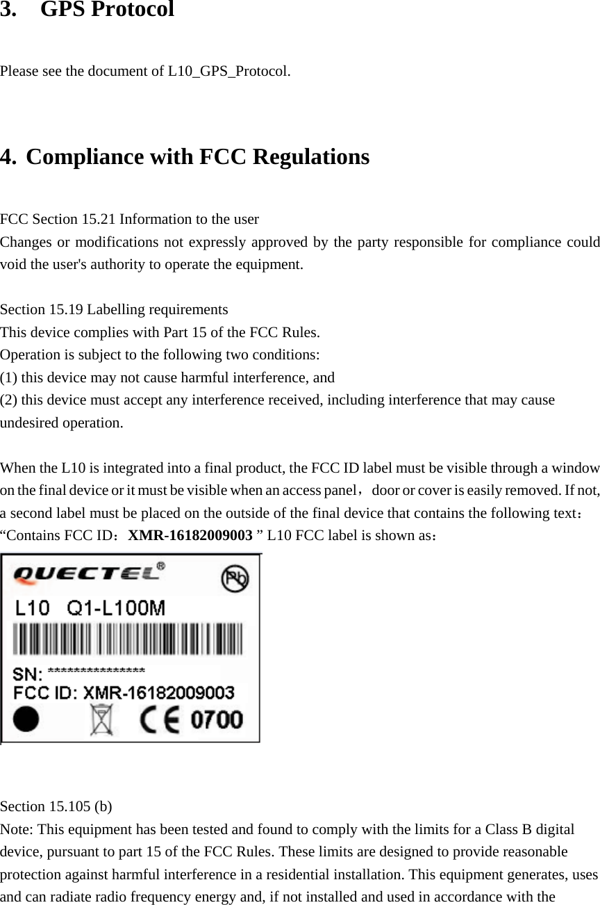   3.  GPS Protocol  Please see the document of L10_GPS_Protocol.  4. Compliance with FCC Regulations FCC Section 15.21 Information to the user Changes or modifications not expressly approved by the party responsible for compliance could void the user&apos;s authority to operate the equipment.  Section 15.19 Labelling requirements This device complies with Part 15 of the FCC Rules. Operation is subject to the following two conditions: (1) this device may not cause harmful interference, and (2) this device must accept any interference received, including interference that may cause undesired operation.  When the L10 is integrated into a final product, the FCC ID label must be visible through a window on the final device or it must be visible when an access panel，door or cover is easily removed. If not, a second label must be placed on the outside of the final device that contains the following text：“Contains FCC ID：XMR-16182009003 ” L10 FCC label is shown as：    Section 15.105 (b) Note: This equipment has been tested and found to comply with the limits for a Class B digital device, pursuant to part 15 of the FCC Rules. These limits are designed to provide reasonable protection against harmful interference in a residential installation. This equipment generates, uses and can radiate radio frequency energy and, if not installed and used in accordance with the  